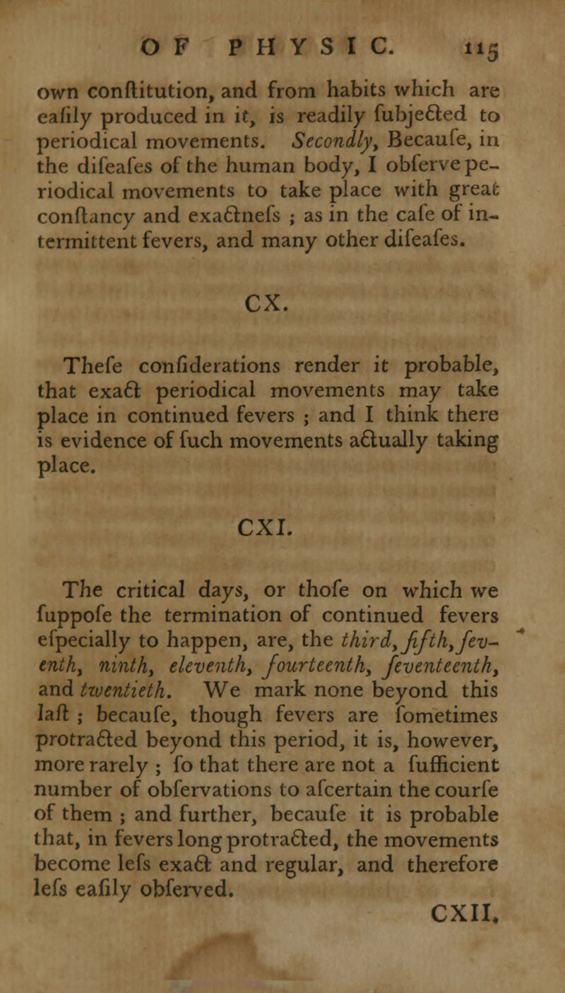 own conftitution, and from habits which are eafily produced in it, is readily fubjetted to periodical movements. Secondly, Becaufe, in the difeafes of the human body, I obferve pe- riodical movements to take place with great conflancy and exa&nefs ; as in the cale of in- termittent fevers, and many other difeafes. ex. Thefe confederations render it probable, that exatt periodical movements may take place in continued fevers ; and I think there is evidence of fuch movements actually taking place. CXI. The critical days, or thofe on which we fuppofe the termination of continued fevers efpecially to happen, are, the thir d, fifth, fev- cnth, ninth, eleventh, fourteenth, feventeenth, and twentieth. We mark none beyond this Iaft: ; becaufe, though fevers are fometimes protracted beyond this period, it is, however, more rarely ; fo that there are not a fufficient number of obfervations to afcertain the courfe of them ; and further, becaufe it is probable that, in fevers long protracted, the movements become lefs exacl; and regular, and therefore lefs eafily obferved. CXII,