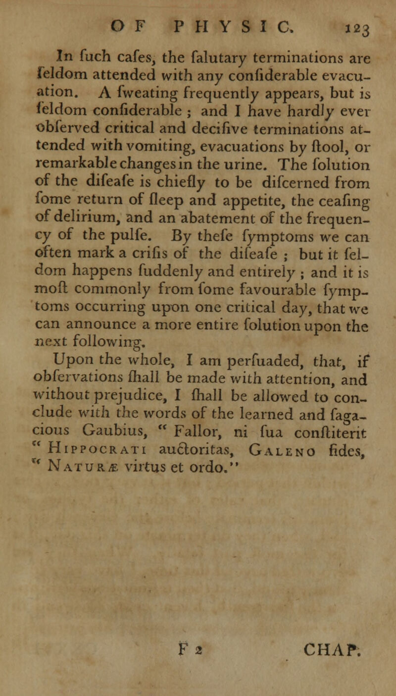 In fuch cafes, the falutary terminations are feldom attended with any coniiderable evacu- ation. A fweating frequently appears, but is feldom confiderable ; and I have hardly ever obferved critical and decifive terminations at- tended with vomiting, evacuations by ftool, or remarkable changes in the urine. The folution of the difeafe is chiefly to be difcerned from fome return of fleep and appetite, the ceafing of delirium, and an abatement of the frequen- cy of the pulfe. By thefe fymptoms we can often mark a crifis of the difeafe ; but it fel- dom happens fuddenly and entirely ; and it is mofl commonly from fome favourable fymp- toms occurring upon one critical day, that we can announce a more entire folution upon the next following, o Upon the whole, I am perfuaded, that, if obfervations fhall be made with attention, and without prejudice, I fhall be allowed to con- clude with the words of the learned and faga- cious Gaubius,  Fallor, ni fua conflitent rc Hippocrati aucloritas, Galeno fides, * Nature virtus et ordo. F 2 CHAP.