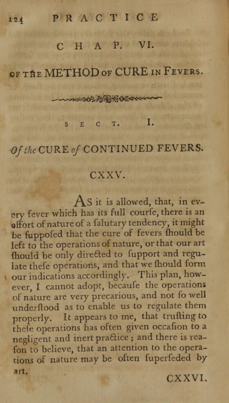 CHAP. VI. of t&e METHOD of CURE in Fevers. SECT. I. Of the CURE of CONTINUED FEVERS. exxv. As it is allowed, that, in ev- ery fever which has its full courfe, there is an effort of nature of a falutary tendency, it might be krppofed that the cure of fevers mould be left to the operations of nature, or that our art mould be only direfted to fupport and regu- late thefe operations, and that we mould form our indications accordingly. This plan, how- ever, I cannot adopt, becaufe the operations of nature are very precarious, and not fo well underftood as to enable us to regulate them properly. It appears to me, that t rutting to thefe operations has often given occafion to a negligent and inert practice ; and there is rea- fon to believe, that an attention to the opera- tions of nature may be often fuperfeded by art, CXXVI.