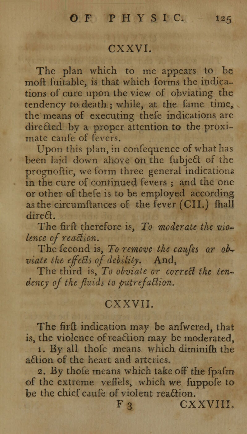 CXXVI. The plan which to me appears to be mod fuitable, is that which forms the indica- tions of cure upon the view of obviating the tendency to death ; while, at the fame time, the means of executing thefe indications are directed by a proper attention to the proxi- mate caufe of fevers. Upon this plan, in confequence of what has been laid down above on the fubject of the prognoftic, we form three general indications in the cure of continued fevers ; and the one or other of thefe is to be employed according as the circumilances of the fever (CII.) mall direct. The ftrft therefore is, To moderate the vio- lence of reaction. The fecond is, To remove the caufes or ob~ viate the effects of debility. And, The third is, To obviate or correct the ten- dency of thefuids to putrefaction. CXXVII. The firfl indication may be anfwered, that is, the violence of reaction may be moderated, 1. By all thofe means which diminifh the action of the heart and arteries. 2. By thofe means which take off the fpafm of the extreme veffels, which we fuppofe to be the chief caufe of violent reaction. F 3 CXXVIII.