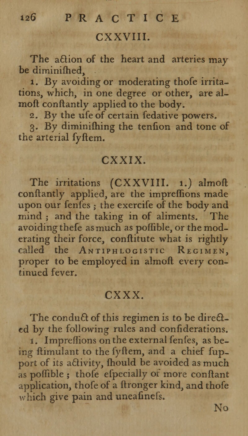 CXXVIII. The a£tion of the heart and arteries may be diminifhed, 1. By avoiding or moderating thofe irrita- tions, which, in one degree or other, are al- moft conftantly applied to the body. 2. By the ufe of certain fedative powers. 3. By diminifhing the tenfion and tone of the arterial fyftem. CXXIX. The irritations (CXXVIII. 1.) almoft conftantly applied, are the impreflions made upon our fenfes ; the exercife of the body and mind ; and the taking in of aliments. The avoiding thefe as much as poffible, or the mod- erating their force, conftitute what is rightly called the Antiphlogistic Regimen, proper to be employed in almoft every con- tinued fever. cxxx. The conduct, of this regimen is to be direct- ed by the following rules and confiderations. 1. Impreflions on the external fenfes, as be- ing ftimulant to the fyftem, and a chief fup- port of its activity, fhould be avoided as much as poffible ; thofe efpecially of more conftant application, thofe of a ftronger kind, and thofe which give pain and uneafinefs. No