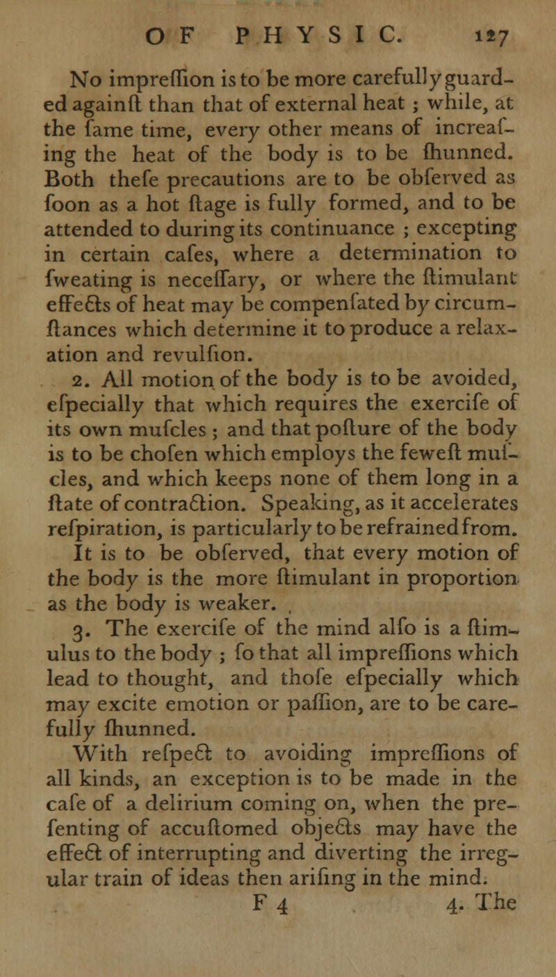 No impreffion is to be more carefully guard- ed againft than that of external heat ; while, at the fame time, every other means of increaf- ing the heat of the body is to be fhunned. Both thefe precautions are to be obferved as foon as a hot ftage is fully formed, and to be attended to during its continuance ; excepting in certain cafes, where a determination to fweating is neceffary, or where the flimulant effe&s of heat may be compenfated by circum- ftances which determine it to produce a relax- ation and revulfion. 2. All motion of the body is to be avoided, efpecially that which requires the exercife of its own mufcles ; and that poflure of the body is to be chofen which employs the feweft muf- cles, and which keeps none of them long in a ftate of contraction. Speaking, as it accelerates refpiration, is particularly to be refrained from. It is to be obferved, that every motion of the body is the more flimulant in proportion as the body is weaker. , 3. The exercife of the mind alfo is a ftim- ulus to the body ; fo that all impreffions which lead to thought, and thofe efpecially which may excite emotion or paffion, are to be care- fully fhunned. With refpetl to avoiding impreffions of all kinds, an exception is to be made in the cafe of a delirium coming on, when the pre- fenting of accuftomed objects may have the effect of interrupting and diverting the irreg- ular train of ideas then arifing in the mind. F 4 4. The