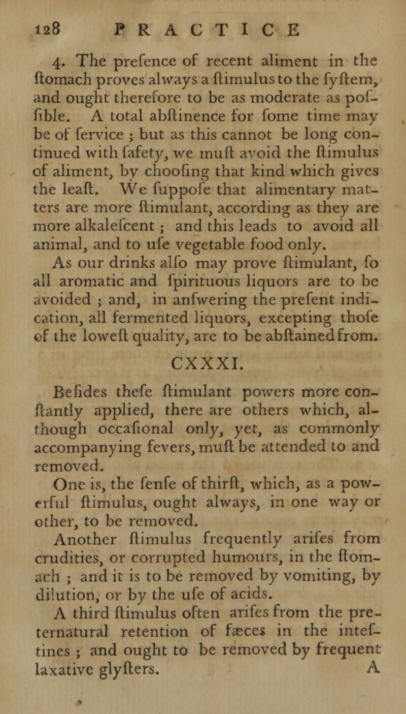 4. The prefence of recent aliment in the ftomach proves always a ftimulus to the fyftem, and ought therefore to be as moderate as pof- fible. A total abflinence for fome time may be of fervice ; but as this cannot be long con- tinued with fafety, we mud avoid the ftimulus of aliment, by choofing that kind which gives the leaft. We fuppofe that alimentary mat- ters are more ftimulant, according as they are more alkalefcent; and this leads to avoid all animal, and to ufe vegetable food only. As our drinks alfo may prove ftimulant, fo all aromatic and fpirituous liquors are to be avoided ; and, in anfwering the prefent indi- cation, all fermented liquors, excepting thofe of the loweft quality, are to be abftainedfrom. CXXXI. Befides thefe ftimulant powers more con- ftantly applied, there are others which, al- though occafional only, yet, as commonly accompanying fevers, mufl be attended to and removed. One is, the fenfe of thirft, which, as a pow- erful ftimulus, ought always, in one \vay or other, to be removed. Another ftimulus frequently arifes from crudities, or corrupted humours, in the ftom- ach ; and it is to be removed by vomiting, by dilution, or by the ufe of acids. A third ftimulus often arifes from the pre- ternatural retention of faeces in the intef- tines ; and ought to be removed by frequent laxative glyfters. A