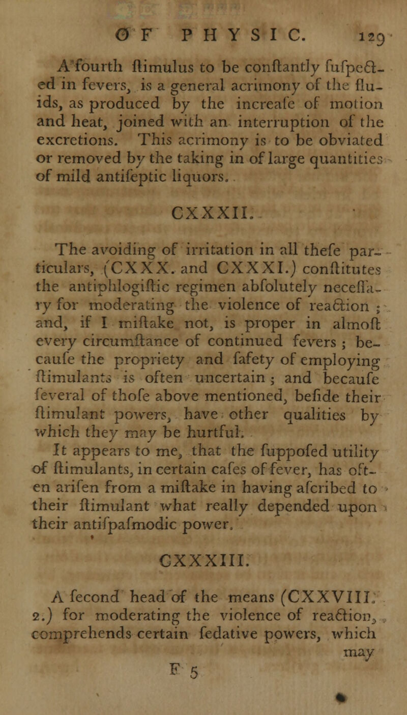 A'fourth ftimulus to be conftantly fufpcft- ed in fevers, is a general acrimony of the flu- ids, as produced by the increafe of motion and heat, joined with an interruption of the excretions. This acrimony is to be obviated or removed by the taking in of large quantities of mild antifeptic liquors. CXXXII. The avoiding of irritation in all thefe par- ticulars, (CXXX. and CXXXI.) conftitutes the antiphlogiftic regimen abfolutely necefia- ry for moderating the violence of reaftion ; and, if I miftake not, is proper in almoft every circumftance of continued fevers ; be- caufe the propriety and fafety of employing flimulant., is often uncertain -, and becaufe feveral of thofe above mentioned, befide their flimulant powers, have other qualities by which they may be hurtful. It appears to me, that the fuppofed utility of ftimulants, in certain cafes of fever, has oft- en arifen from a miftake in having afcribed to their flimulant what really depended upon their antifpafmodic power, CXXXIII. A fecond head of the means (CXXVIII; 2.) for moderating the violence of reaction., comprehends certain fedative powers, which may K 5