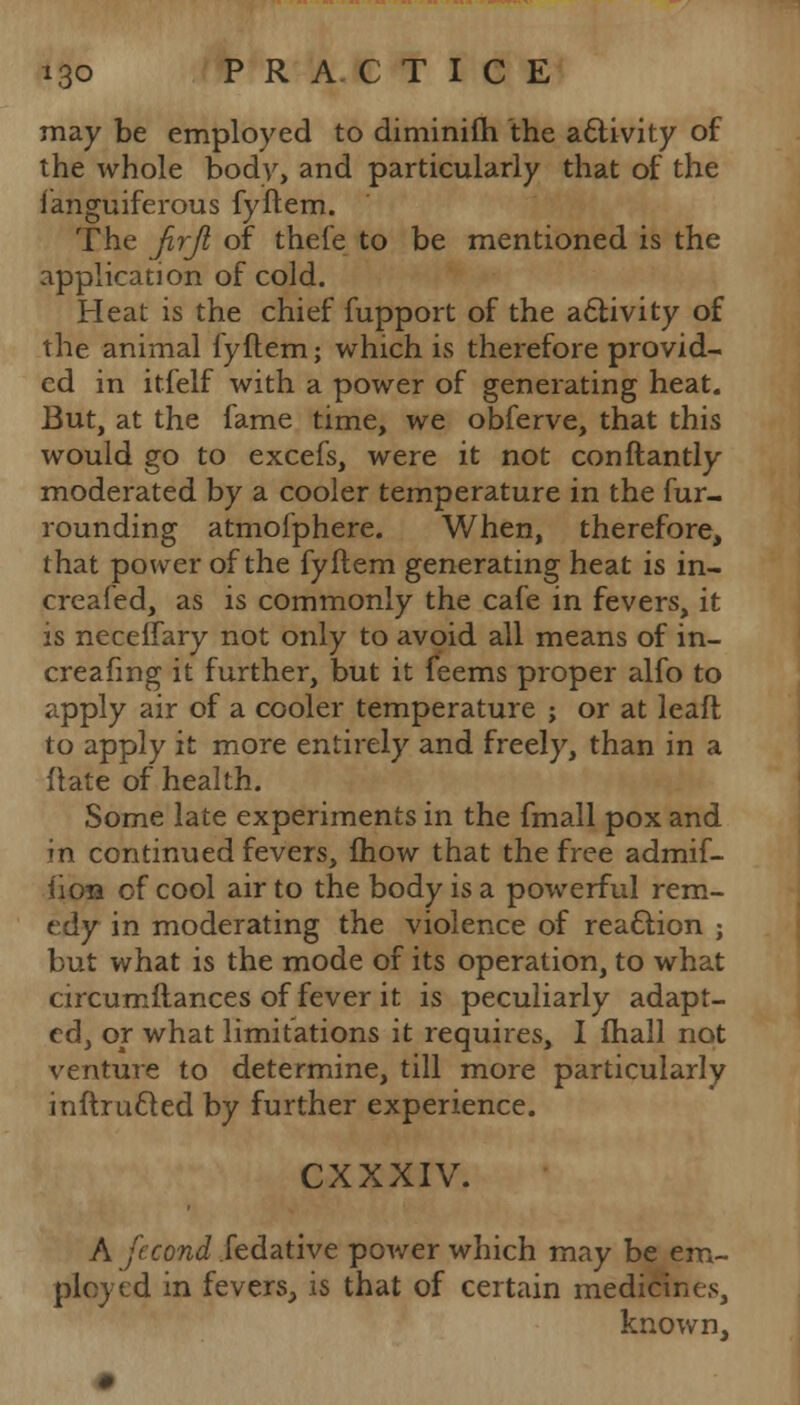 may be employed to diminifh the activity of the whole body, and particularly that of the Sanguiferous fyftem. The Jirji of thefe to be mentioned is the application of cold. Heat is the chief fupport of the activity of the animal fyftem; which is therefore provid- ed in itfelf with a power of generating heat. But, at the fame time, we obferve, that this would go to excefs, were it not conftantly moderated by a cooler temperature in the fur- rounding atmoiphere. When, therefore, that power of the fyftem generating heat is in- creased, as is commonly the cafe in fevers, it is necelfary not only to avoid all means of in- creafmg it further, but it feems proper alfo to apply air of a cooler temperature ; or at leaft to apply it more entirely and freely, than in a ftate of health. Some late experiments in the fmall pox and in continued fevers, fliow that the free admif- i'ion of cool air to the body is a powerful rem- edy in moderating the violence of reaction ; but what is the mode of its operation, to what circumftances of fever it is peculiarly adapt- ed, or what limitations it requires, I fhall not venture to determine, till more particularly inftructed by further experience. CXXXIV. A fecond fedative power which may be em- ployed in fevers., is that of certain medicines, known,