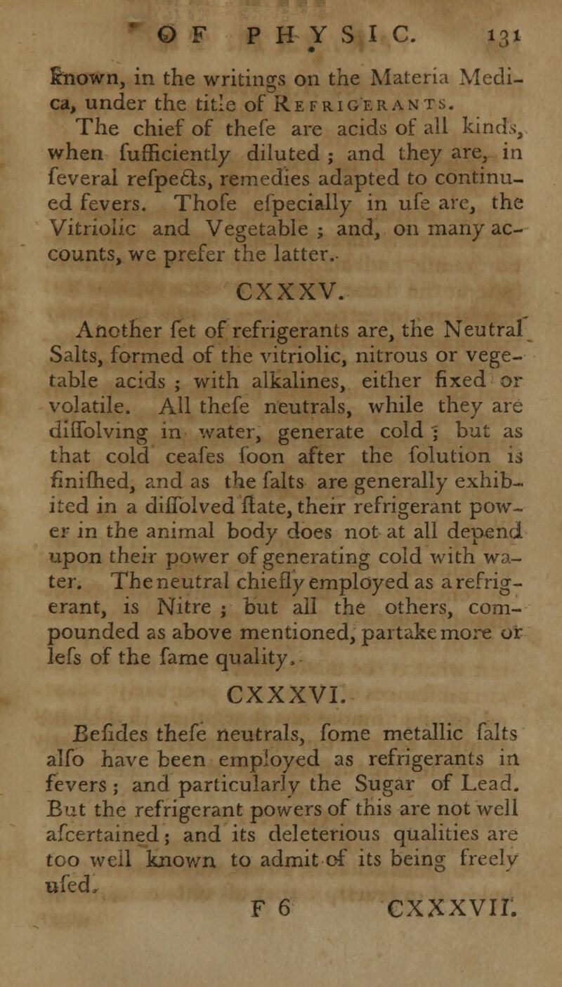 Known, in the writings on the Materia Medi- ca, under the title of Refrigerants. The chief of thefe are acids of all kinds, when fufficiently diluted ; and they are, in feveral refpe&s, remedies adapted to continu- ed fevers. Thofe efpecially in ufe are, the Vitriolic and Vegetable ; and, on many ac- counts, we prefer the latter.- cxxxv. Another fet of refrigerants are, the Neutral Salts, formed of the vitriolic, nitrous or vege- table acids; with alkalines, either fixed or volatile. All thefe neutrals, while they are diffolving in water, generate cold • but as that cold ceafes foon after the folution is fmifhed, and as the falts are generally exhib- ited in a diffolved flate, their refrigerant pow- er in the animal body does not at all depend upon their power of generating cold with wa- ter. The neutral chiefly employed as a refrig- erant, is Nitre ; but all the others, com- pounded as above mentioned, partake more or lefs of the fame quality, CXXXVI. Eelides thefe neutrals, fome metallic falts alfo have been employed as refrigerants in fevers ; and particularly the Sugar of Lead. Bat the refrigerant powers of this are not well afcertained; and its deleterious qualities are too well known to admit of its being freely ftfedi