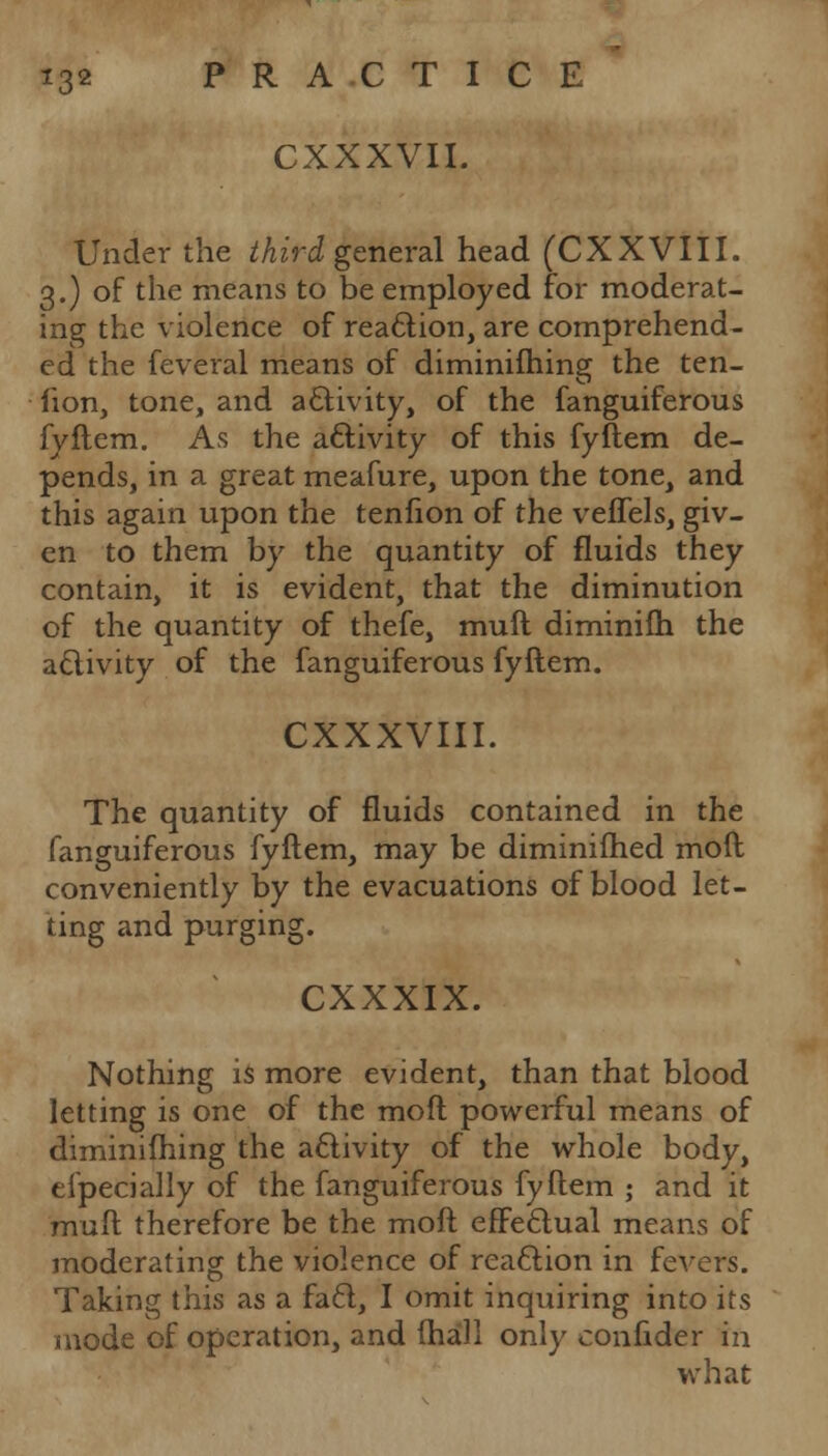 CXXXVII. Under the third general head (CXXVIII. 3.) of the means to be employed for moderat- ing the violence of reaction, are comprehend- ed the feveral means of diminishing the ten- lion, tone, and activity, of the fanguiferous fyftem. As the activity of this fyllem de- pends, in a great meafure, upon the tone, and this again upon the tenfion of the veffels, giv- en to them by the quantity of fluids they contain, it is evident, that the diminution of the quantity of thefe, muft diminifh the activity of the fanguiferous fyftem. CXXXVIII. The quantity of fluids contained in the fanguiferous fyftem, may be diminifhed mod conveniently by the evacuations of blood let- ting and purging. CXXXIX. Nothing is more evident, than that blood letting is one of the moft powerful means of diminifhing the activity of the whole body, eipecially of the fanguiferous fyftem ; and it muft therefore be the moft effectual means of moderating the violence of reaction in fevers. Taking this as a fa6l, I omit inquiring into its mode of operation, and (hall only confider in what