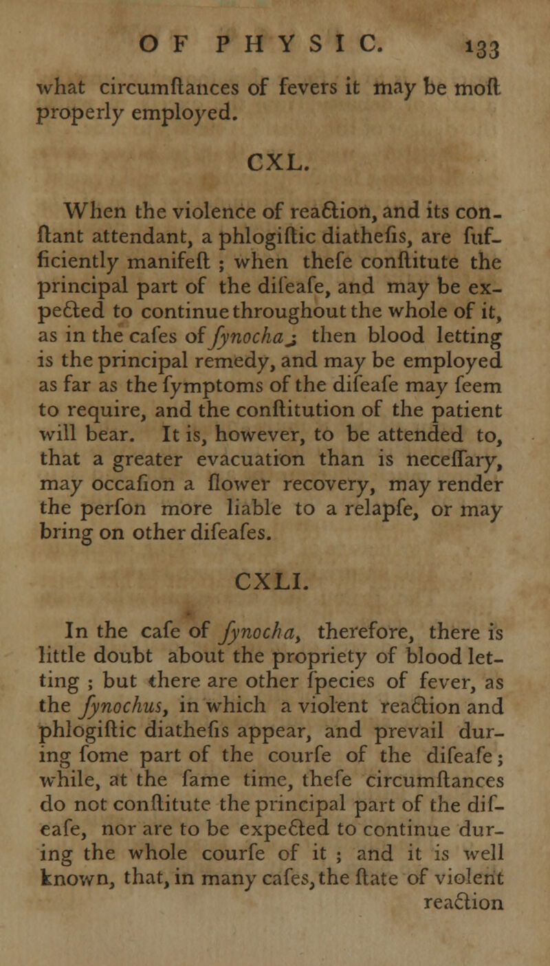 what circumftances of fevers it may be moft properly employed. CXL. When the violence of reaction, and its con- ftant attendant, a phlogiftic diathefis, are fuf- ficiently manifeft ; when thefe conflitute the principal part of the difeafe, and may be ex- pected to continue throughout the whole of it, as in the cafes oifynochaj then blood letting is the principal remedy, and may be employed as far as the fymptoms of the difeafe may feem to require, and the conflitution of the patient will bear. It is, however, to be attended to, that a greater evacuation than is neceffary, may occafion a flower recovery, may render the perfon more liable to a relapfe, or may bring on other difeafes. CXLI. In the cafe of fynocha> therefore, there is little doubt about the propriety of blood let- ting ; but there are other fpecies of fever, as the Jynochus, in which a violent reaction and phlogiftic diathefis appear, and prevail dur- ing fome part of the courfe of the difeafe; while, at the fame time, thefe circumftances do not conftitute the principal part of the dif- eafe, nor are to be expected to continue dur- ing the whole courfe of it ; and it is well known, that, in many cafes, the ftate of violent reaction