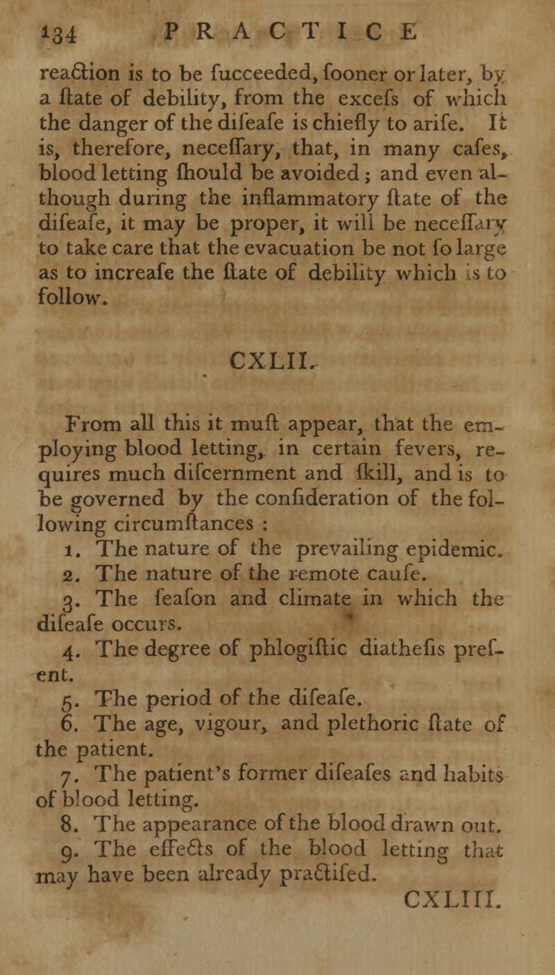 reaction is to be fucceeded, fooner or later, by a ftate of debility, from the excefs of which the danger of the difeafe is chiefly to arife. It is, therefore, neceflary, that, in many cafes, blood letting mould be avoided; and even al- though during the inflammatory ftate of the difeafe, it may be proper, it will be neceflary to take care that the evacuation be not fo large as to increafe the ftate of debility which is to follow. CXLII. From all this it muft appear, that the em- ploying blood letting, in certain fevers, re- quires much difcernment and Ikill, and is to be governed by the confederation of the fol- lowing circumftances : 1. The nature of the prevailing epidemic. 2. The nature of the remote caufe. 3. The feafon and climate in which the difeafe occurs. 4. The degree of phlogiftic diathefis pref- ent. 5. The period of the difeafe. 6. The age, vigour, and plethoric ftate of the patient. 7. The patient's former difeafes and habits of blood letting. 8. The appearance of the blood drawn out. 9. The effefts of the blood letting that may have been already pra&ifed. cxLirr.