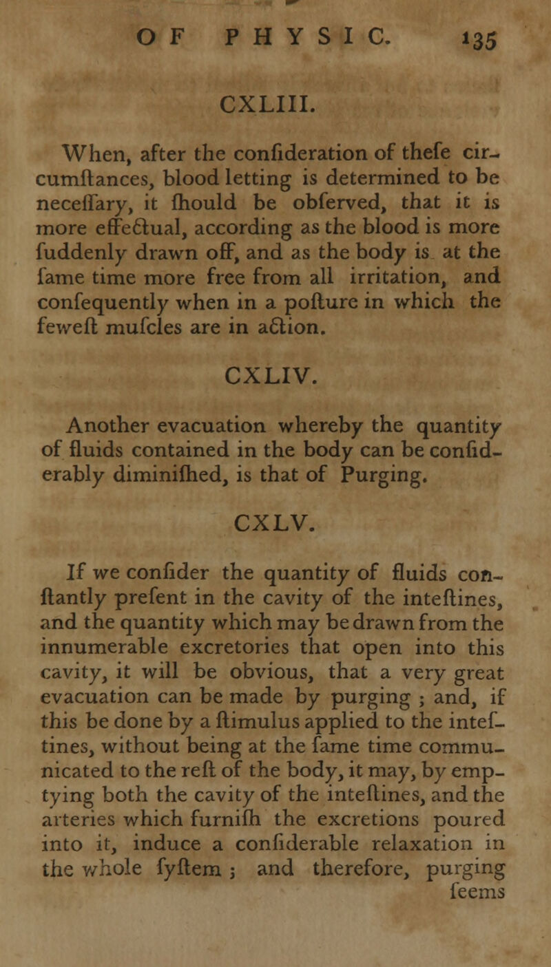 CXLIII. When, after the confideration of thefe cir- cumftances, blood letting is determined to be neceffary, it mould be obferved, that it is more effectual, according as the blood is more fuddenly drawn off, and as the body is at the fame time more free from all irritation, and confequently when in a pofture in which the feweft mufcles are in action. CXLIV. Another evacuation whereby the quantity of fluids contained in the body can be confid- erably diminifhed, is that of Purging. CXLV. If we confider the quantity of fluids con- ftantly prefent in the cavity of the inteftines, and the quantity which may be drawn from the innumerable excretories that open into this cavity, it will be obvious, that a very great evacuation can be made by purging ; and, if this be done by a ftimulus applied to the intef- tines, without being at the fame time commu- nicated to the reft of the body, it may, by emp- tying both the cavity of the inteftines, and the arteries which furnifh the excretions poured into it, induce a confiderable relaxation in the whole fyftem j and therefore, purging feems