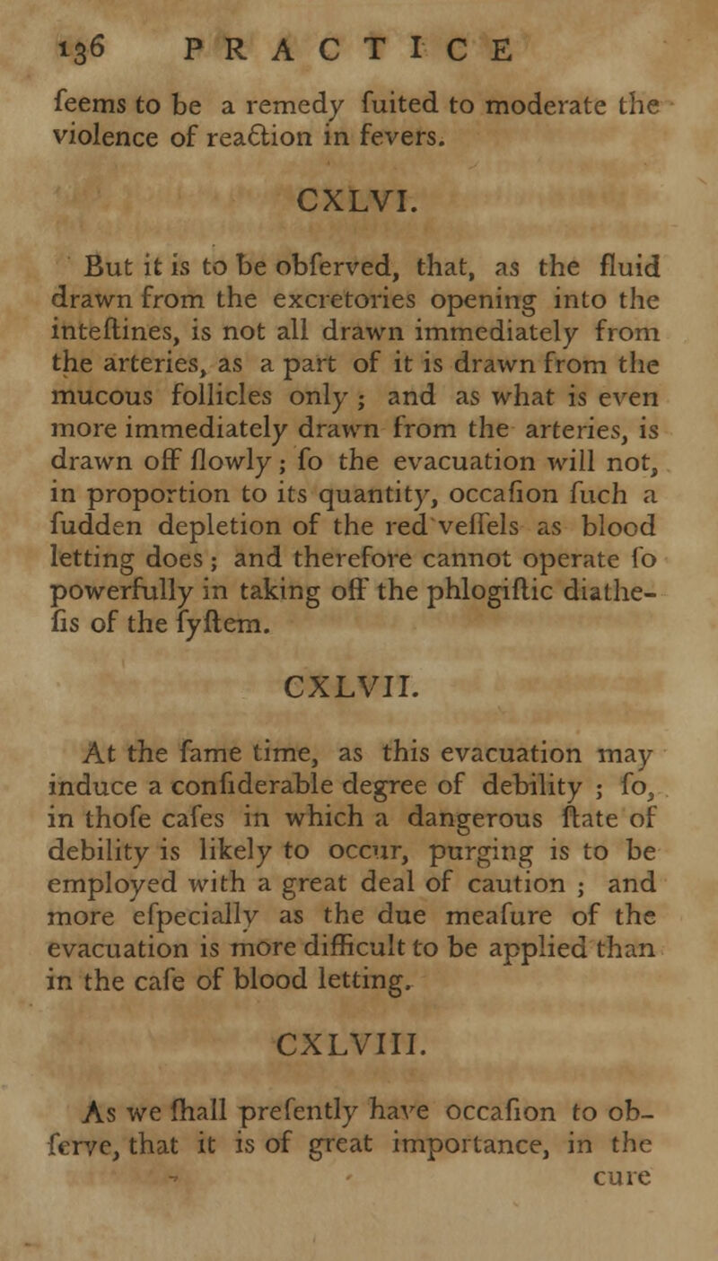 feems to be a remedy fuited to moderate the violence of reaction in fevers. CXLVI. But it is to be obferved, that, as the fluid drawn from the excretories opening into the interlines, is not all drawn immediately from the arteries, as a part of it is drawn from the mucous follicles only ; and as what is even more immediately drawn from the arteries, is drawn off flowly; fo the evacuation will not, in proportion to its quantity, occafion fuch a fudden depletion of the red veflels as blood letting does; and therefore cannot operate fo powerfully in taking off the phlogiflic diathe- fis of the fyftem. CXLVII. At the fame time, as this evacuation may induce a confiderable degree of debility ; fo, in thofe cafes in which a dangerous ftate of debility is likely to occur, purging is to be employed with a great deal of caution j and more efpecially as the due meafure of the evacuation is more difficult to be applied than in the cafe of blood letting. CXLVIII. As we fhall prefently have occafion to ob- ferve, that it is of great importance, in the cure