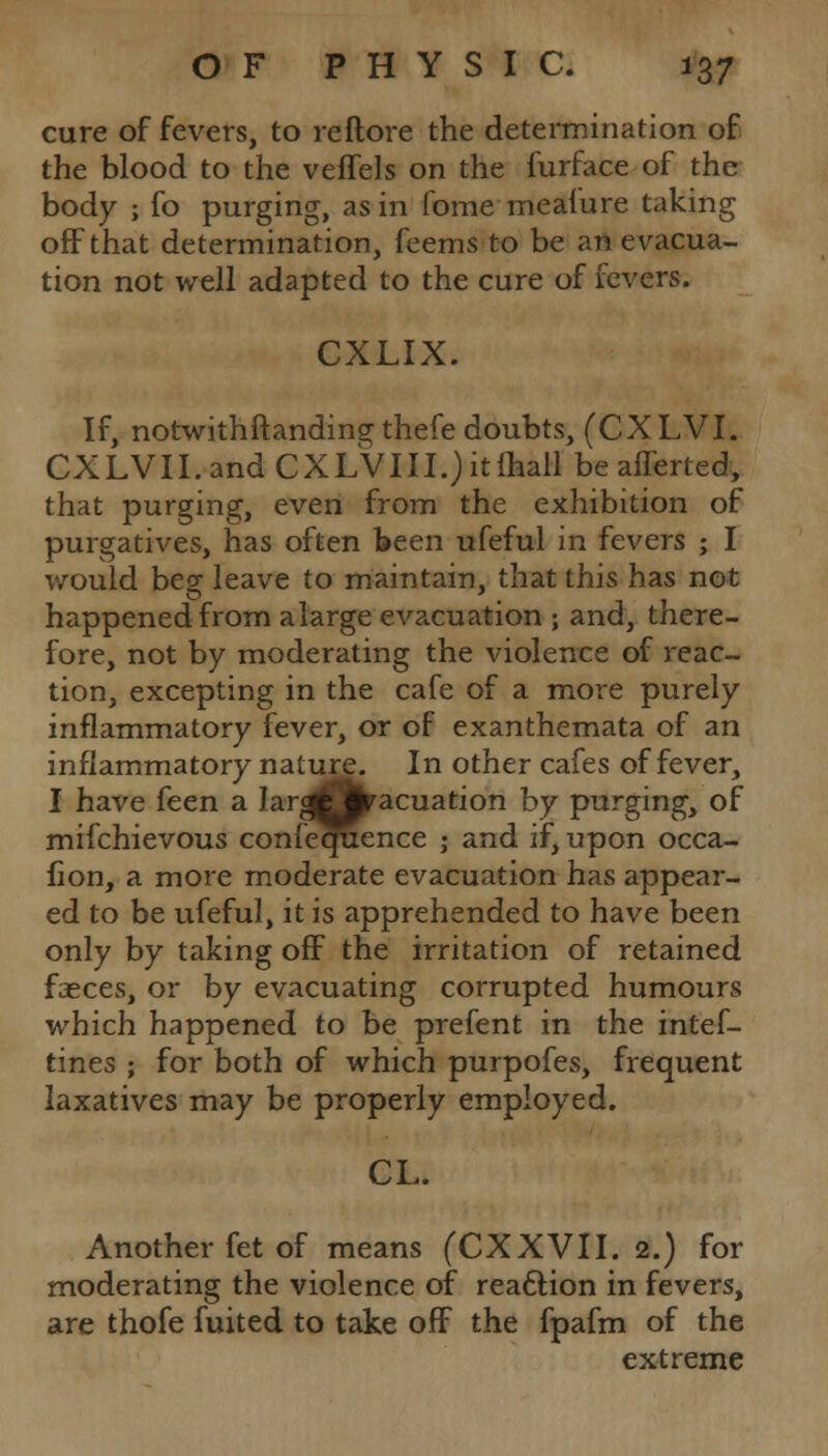 cure of fevers, to reftore the determination of the blood to the veflels on the furface of the body ; fo purging, as in fome meafure taking off that determination, feems to be an evacua- tion not well adapted to the cure of fevers. CXLIX. If, notwithftanding thefe doubts, (CXLVI. CXLVII.andCXLVIII.jitmallbeafferted, that purging, even from the exhibition of purgatives, has often been ufeful in fevers ; I would beg leave to maintain, that this has not happened from alarge evacuation ; and, there- fore, not by moderating the violence of reac- tion, excepting in the cafe of a more purely inflammatory fever, or of exanthemata of an inflammatory nature. In other cafes of fever, I have feen a IargOfcracuation by purging, of mifchievous conference j and if, upon occa- fion, a more moderate evacuation has appear- ed to be ufeful, it is apprehended to have been only by taking off the irritation of retained faeces, or by evacuating corrupted humours which happened to be prefent in the intef- tines ; for both of which purpofes, frequent laxatives may be properly employed. CL. Another fet of means (CXXVII. 2.) for moderating the violence of reaction in fevers, are thofe fuited to take off the fpafm of the extreme