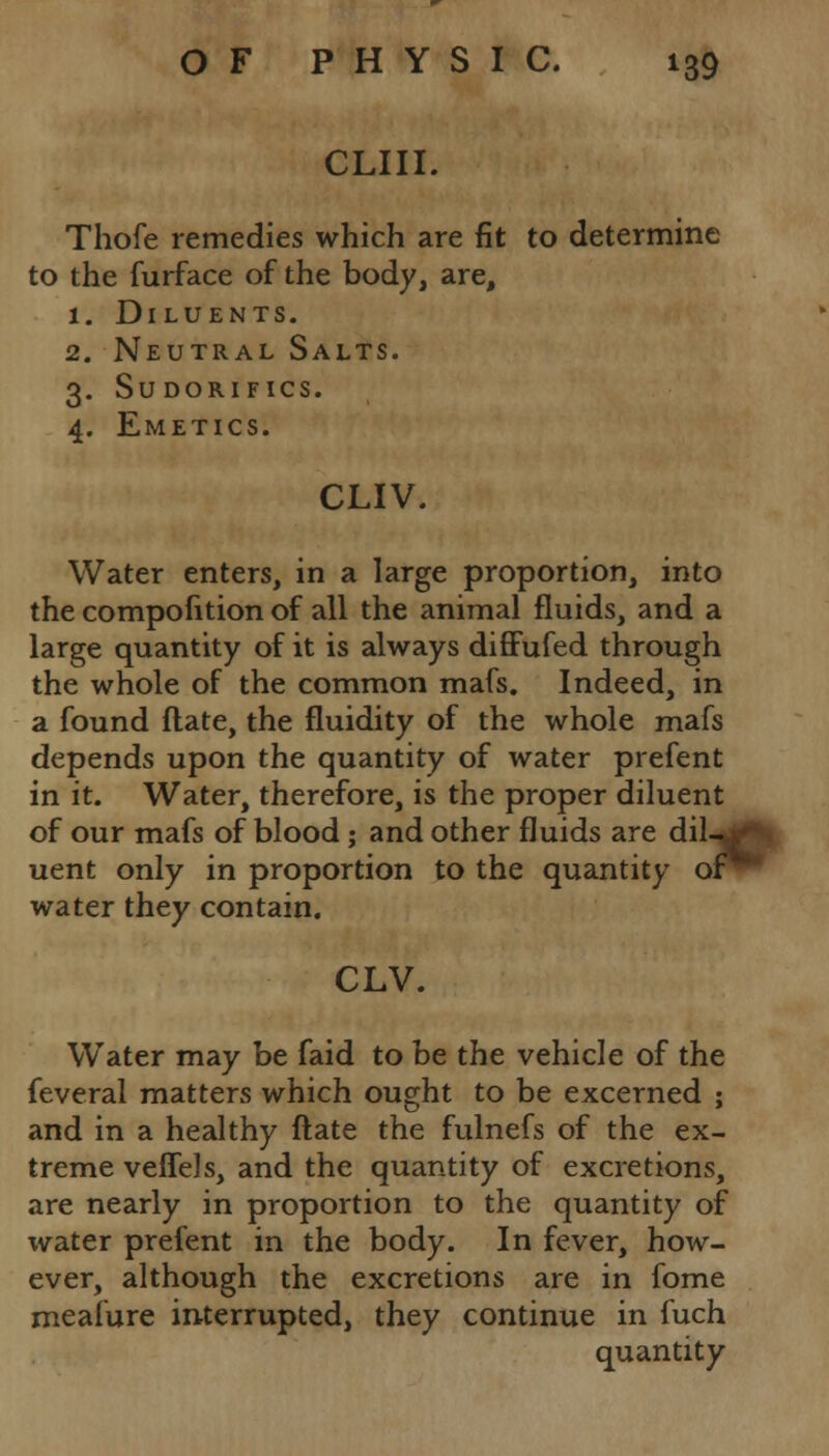 CLIII. Thofe remedies which are fit to determine to the furface of the body, are, 1. Diluents. 2. Neutral Salts. 3. sudorifics. 4. Emetics. CUV. Water enters, in a large proportion, into the compofition of all the animal fluids, and a large quantity of it is always diffufed through the whole of the common mafs. Indeed, in a found flate, the fluidity of the whole mafs depends upon the quantity of water prefent in it. Water, therefore, is the proper diluent of our mafs of blood ; and other fluids are dil-*^ uent only in proportion to the quantity or'* water they contain. CLV. Water may be faid to be the vehicle of the feveral matters which ought to be excerned ; and in a healthy ftate the fulnefs of the ex- treme veflels, and the quantity of excretions, are nearly in proportion to the quantity of water prefent in the body. In fever, how- ever, although the excretions are in fome meafure interrupted, they continue in fuch quantity