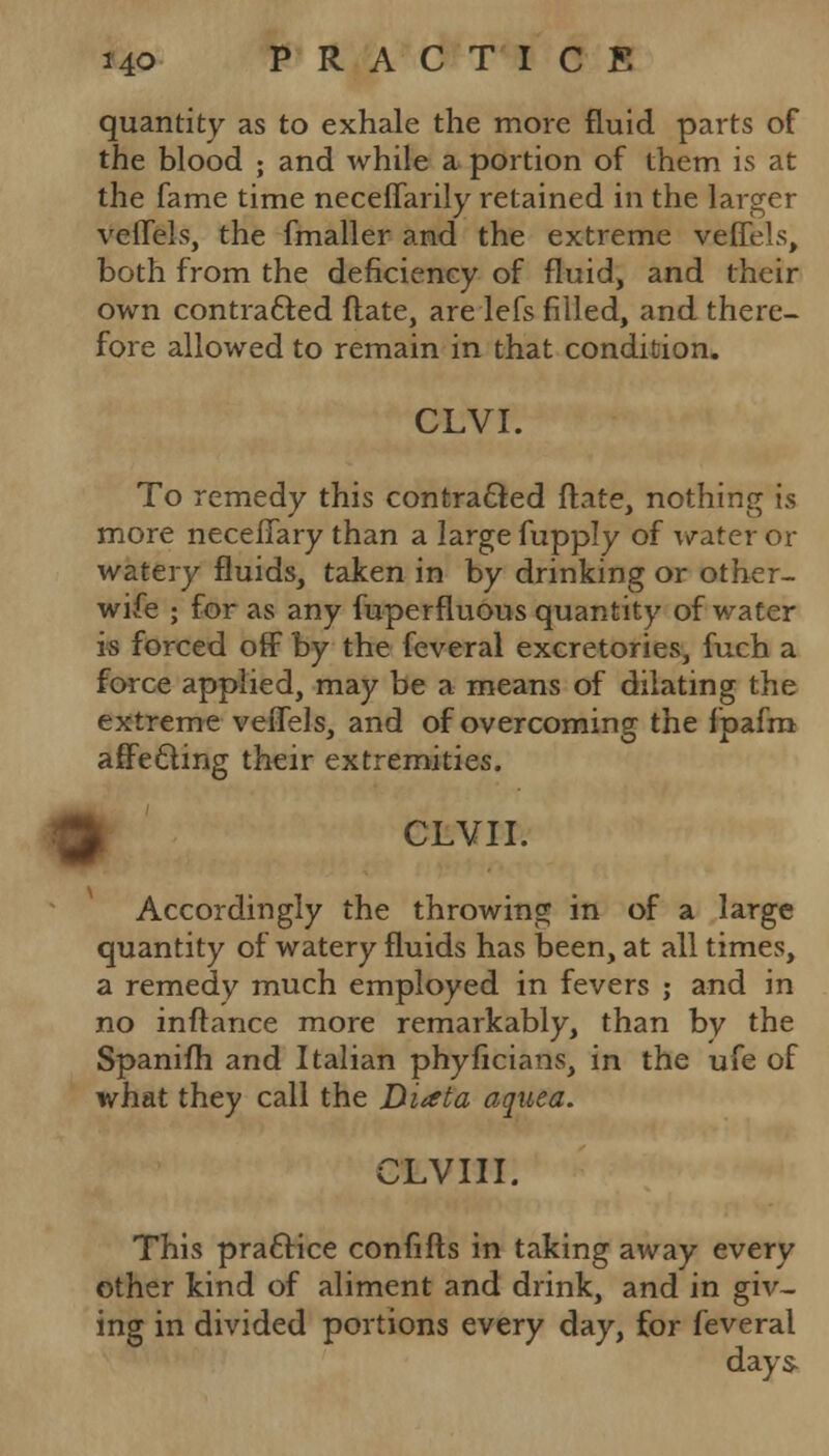 quantity as to exhale the more fluid parts of the blood ; and while a portion of them is at the fame time neceffarily retained in the larger veffels, the fmaller and the extreme veffels, both from the deficiency of fluid, and their own contracted ftate, are lefs filled, and there- fore allowed to remain in that condition. CLVI. To remedy this contracted flate, nothing is more neceflary than a large fupply of water or watery fluids, taken in by drinking or other- wife ; for as any fuperfluous quantity of water is forced off by the feveral excretories, fuch a force applied, may be a means of dilating the extreme veffels, and of overcoming the fpafm affecting their extremities. k CLVII. Accordingly the throwing in of a large quantity of watery fluids has been, at all times, a remedy much employed in fevers ; and in no inftance more remarkably, than bv the Spanifh and Italian phyficians, in the ufe of what they call the JMata aquea. CLVIII. This practice confifts in taking away every other kind of aliment and drink, and in giv- ing in divided portions every day, for feveral days