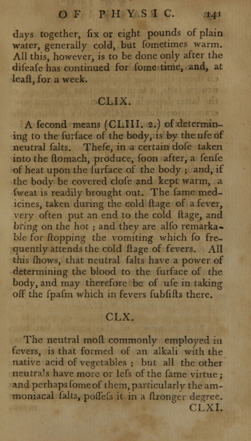 days together, fix or eight pounds of plain water, generally cold, but fometimes warm. All this, however, is to be done only after the difeafe has continued for fome time, and, at leaft, for a week. CLIX. A fecond means (CLIII. 2.) of determin- ing to the furface of the body, is by the ufe of neutral falts. Thefe, in a certain dofe taken into the ftomach, produce, foon after, a fenfe of heat upon the furface of the body ; and, if the body be covered clofe and kept warm, a fweat is readily brought out. The fame med- icines, taken during the cold ftage of a fever, very often put an end to the cold ftage, and bring on the hot ; and they are alfo remarka- ble for flopping the vomiting which fo fre- quently attends the cold ftage of fevers. All this fhows, that neutral falts have a power of determining the blood to the furface of the body, and may therefore be of ufe in taking off the fpafm which in fevers fubfifts there. CLX. The neutral mod commonly employed in fevers, is that formed of an alkali with the native acid of vegetables ; but all the other neutrals have more or lefs of the fame virtue; and perhaps fome of them, particularly the am- moniacal falts, poftefs it in a ftronffer degree.