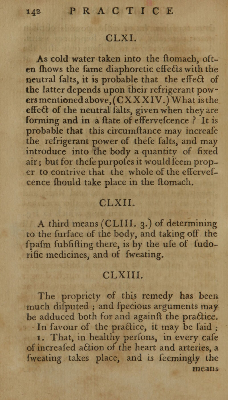 CLXI. As cold water taken into the ftomach, oft- en fhows the fame diaphoretic effects with the neutral falts, it is probable that the effecl; of the latter depends upon their refrigerant pow- ersmentionedabove,(CXXXIV.) What is the efFeft of the neutral ialts, given when they are forming and in a ftate of effervefcence ? It is probable that this circumftance may increafe the refrigerant power of thefe falts, and may introduce into the body a quantity of fixed air; but for thefe purpofes it would feem prop- er to contrive that the whole of the effervef- cence Ihould take place in the ltomach. CLXII. A third means (CLIII. 3.) of determining to the furface of the body, and taking off the fpafm fubfifting there, is by the ufe of fudo- rific medicines, and of fweating. CLXIIL The propriety of this remedy has been much difputed ; and fpecious arguments may be adduced both for and againft the practice. In favour of the practice, it may be laid ; 1. That, in healthy perfons, in every cafe of increafed aftion of the heart and arteries, a fweating takes place, and is feemingly the means