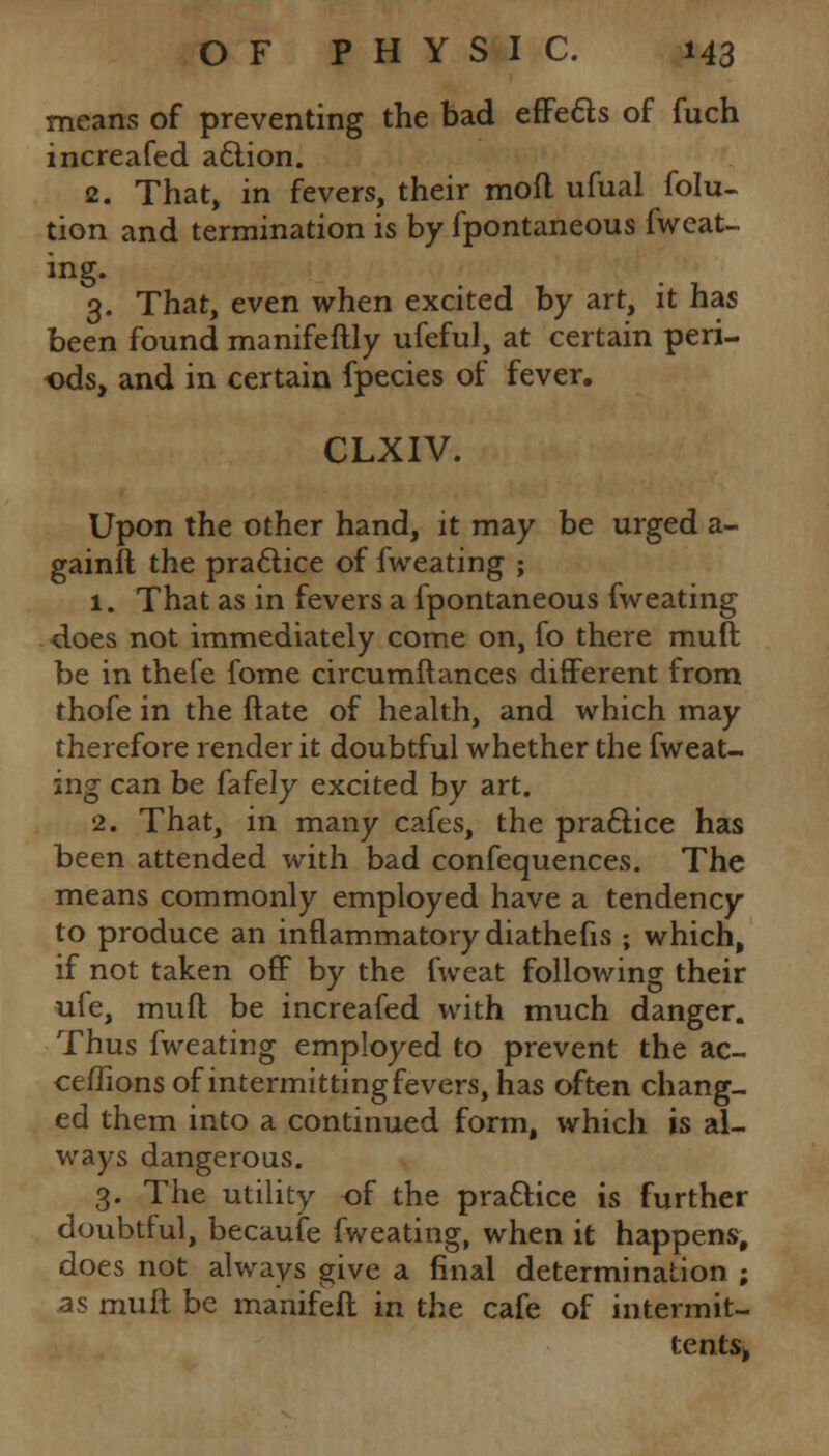 means of preventing the bad effects of fuch increafed action. 2. That, in fevers, their mofl ufual folu- tion and termination is by fpontaneous fwcat- ing. 3. That, even when excited by art, it has been found manifeftly ufeful, at certain peri- ods, and in certain fpecies of fever. CLXIV. Upon the other hand, it may be urged a- gainfl the practice of fweating ; 1. That as in fevers a fpontaneous fweating does not immediately come on, fo there muft be in thefe fome circumftances different from thofe in the ftate of health, and which may therefore render it doubtful whether the fweat- ing can be fafely excited by art. 2. That, in many cafes, the practice has been attended with bad confequences. The means commonly employed have a tendency to produce an inflammatory diathefis ; which, if not taken off by the fweat following their ufe, muft be increafed with much danger. Thus fweating employed to prevent the ac- ceffions of intermitting fevers, has often chang- ed them into a continued form, which is al- ways dangerous. 3. The utility of the practice is further doubtful, becaufe fweating, when it happens, does not always give a final determination ; ^s mull be manifeft in the cafe of intermit- tent^