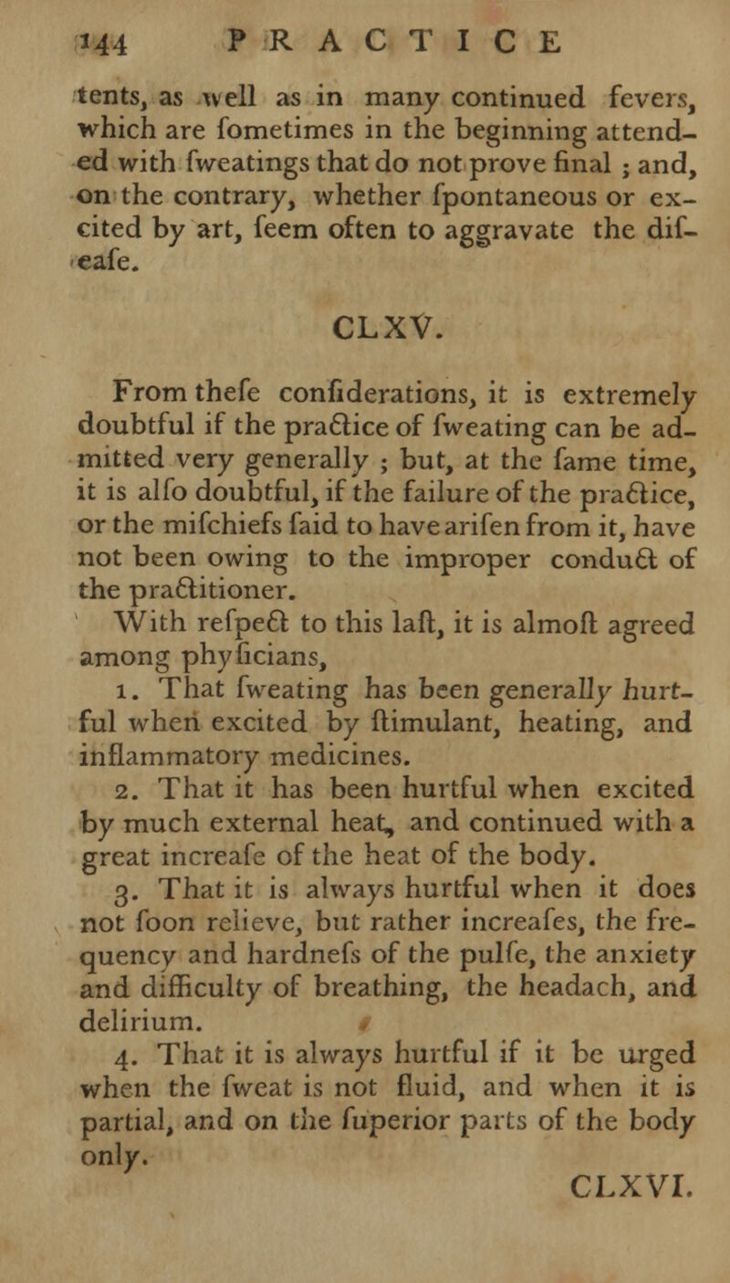 tents, as well as in many continued fevers, which are fometimes in the beginning attend- ed with fweatings that do not prove final ; and, on the contrary, whether fpontaneous or ex- cited by art, feem often to aggravate the dif- eafe. CLXV. From thefe confiderations, it is extremely doubtful if the practice of fweating can be ad- mitted very generally ; but, at the fame time, it is alfo doubtful, if the failure of the practice, or the mifchiefs faid to have arifen from it, have not been owing to the improper conduct of the practitioner. With refpect to this laft, it is almoft agreed among phyficians, 1. That fweating has been generally hurt- ful when excited by flimulant, heating, and inflammatory medicines. 2. That it has been hurtful when excited by much external heat, and continued with a great increafe of the heat of the body. 3. That it is always hurtful when it does not foon relieve, but rather increafes, the fre- quency and hardnefs of the pulfe, the anxiety and difficulty of breathing, the headach, and delirium. $ 4. That it is always hurtful if it be urged when the fweat is not fluid, and when it is partial, and on the fuperior parts of the body only. CLXVI.