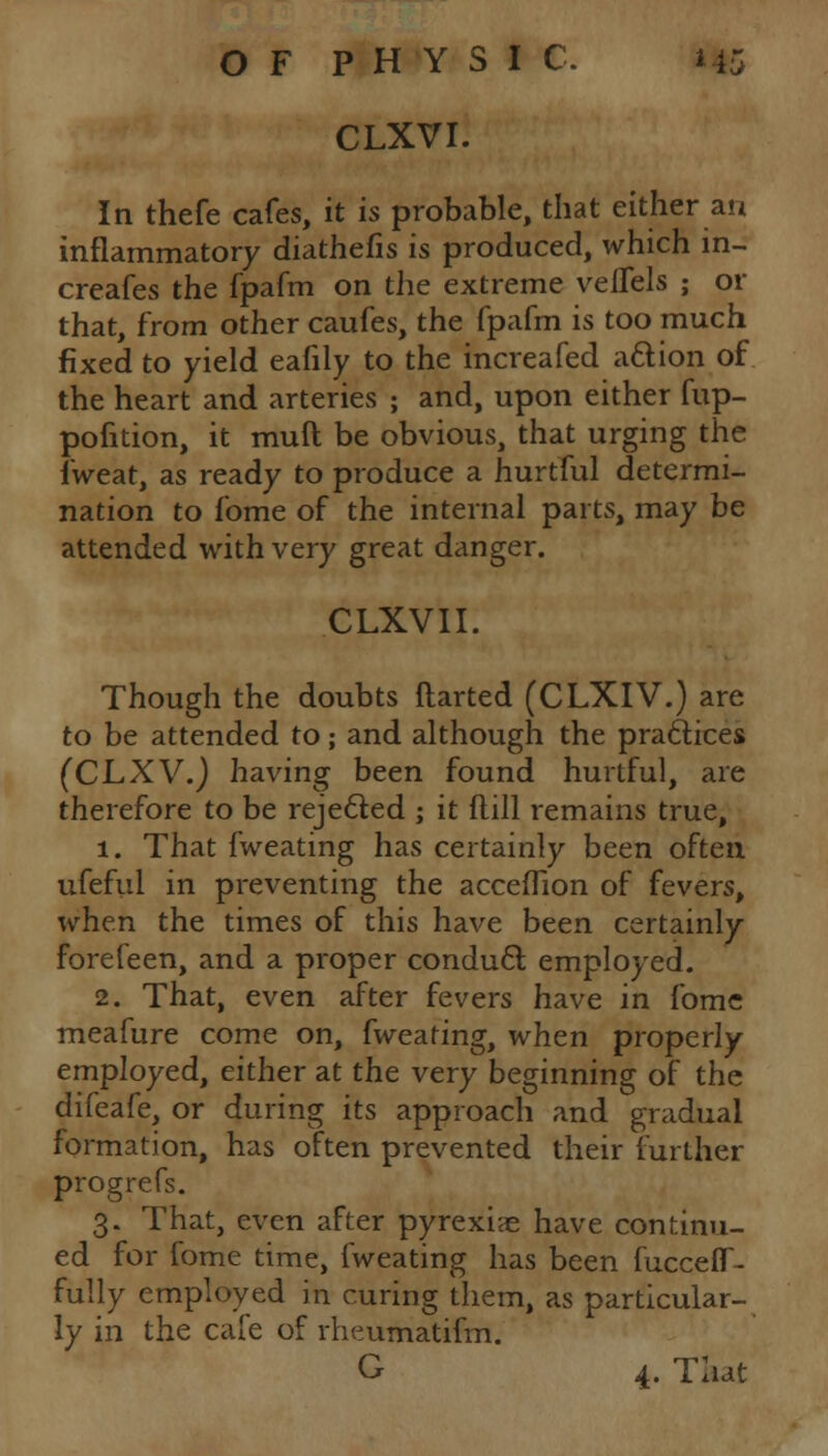 CLXVI. In thefe cafes, it is probable, that either an inflammatory diathefis is produced, which m- creafes the fpafm on the extreme velTels ; or that, from other caufes, the fpafm is too much fixed to yield eafily to the increafed attion of the heart and arteries ; and, upon either fup- pofition, it muft be obvious, that urging the fweat, as ready to produce a hurtful determi- nation to fome of the internal parts, may be attended with very great danger. CLXVII. Though the doubts ftarted (CLXIV.) are to be attended to; and although the practices (CLXV.) having been found hurtful, are therefore to be rejected ; it ftill remains true, 1. That fweating has certainly been often ufeful in preventing the acceffion of fevers, when the times of this have been certainly forefeen, and a proper conduct employed. 2. That, even after fevers have in fome meafure come on, fweating, when properly employed, either at the very beginning of the difeafe, or during its approach and gradual formation, has often prevented their further prog re fs. 3. That, even after pyrexiae have continu- ed for fome time, fweating has been fucceff- fully employed in curing them, as particular- ly in the cafe of rheumatifm. G 4. Tliat