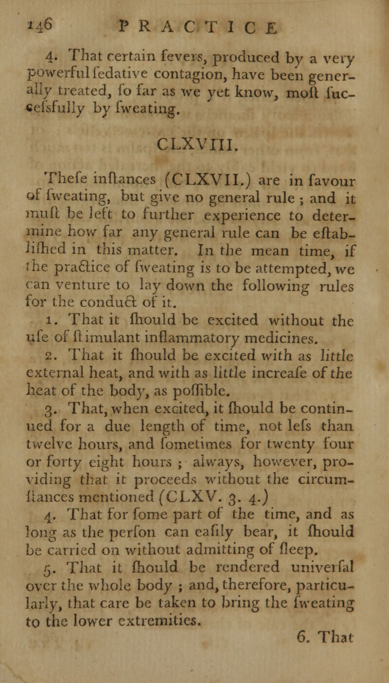 4. That certain fevers, produced by a very powerful fedative contagion, have been gener- ally treated, fo far as we yet know, mofl fuc- celsfully by fweating. CLXvni. Thefe inftances (CLXVII.) are in favour of fweating, but give no general rule ; and it mult be left to further experience to deter- mine how far any general rule can be eftab- Jiihed in this matter. In the mean time, if the practice of fweating is to be attempted, we can venture to lay down the following rules for the conduct of it. 1. That it mould be excited without the ufe oi ft imulant inflammatory medicines. 2. That it mould be excited with as little external heat, and with as little increafe of the heat of the bod)-, as poffible. 3. That, when excited, it mould be contin- ued for a due length of time, not lefs than twelve hours, and fometimes for twenty four or forty eight hours ; always, however, pro- viding that it proceeds without the circum- liances mentioned (CLXV. 3. 4.) 4. That for fome part of the time, and as long as the perfon can cafdy bear, it mould be carried on without admitting of deep. 5. That it mould be rendered univerfal over the whole body ; and, therefore, particu- larly, that care be taken to bring the fweating to the lower extremities. 6. That