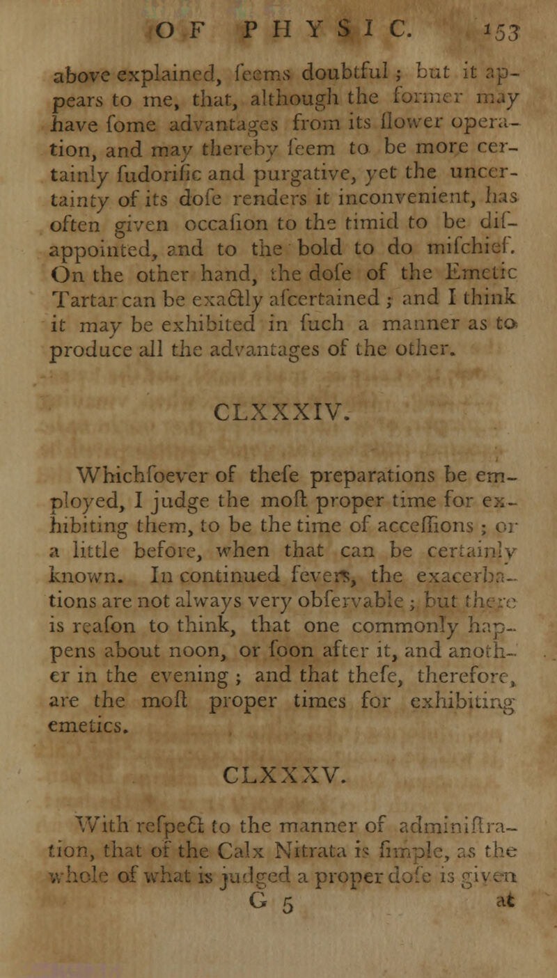 above explained, feams doubtful; but it. pears to me, that, although the former may have fome advantages from its flower opera- tion, and may thereby feem to be more cer- tainly fudorific and purgative, yet the uncer- tainty of its dofe renders it inconvenient, has often given occafion to the timid to be dif- appointed, and to the bold to do mifchief. On the other hand, the dole of the Emetic Tartar can be exa&ly afcertained ; and I think it may be exhibited in fuch a manner as to produce all the advantages of the other. CLXXXIV. Whichfoever of thefe preparations be em- ployed, I judge the moft proper time for ex- hibiting them, to be the time of acceflions ; or a little before, when that can be certainly known. In continued fevers, the exacerba- tions are not always very obfervable ; but is reafon to think, that one commonly hap- pens ?.bout noon, or foon after it, and anoth- er in the evening ; and that thefe, therefore, are the mofl proper times for exhibiting emetics. CLXXXV. With refpecl to the manner of aclminiftra- tion, that of the Calx Nitrata h ;' s the ■ of what is judged a proper dofe 13 G r, *