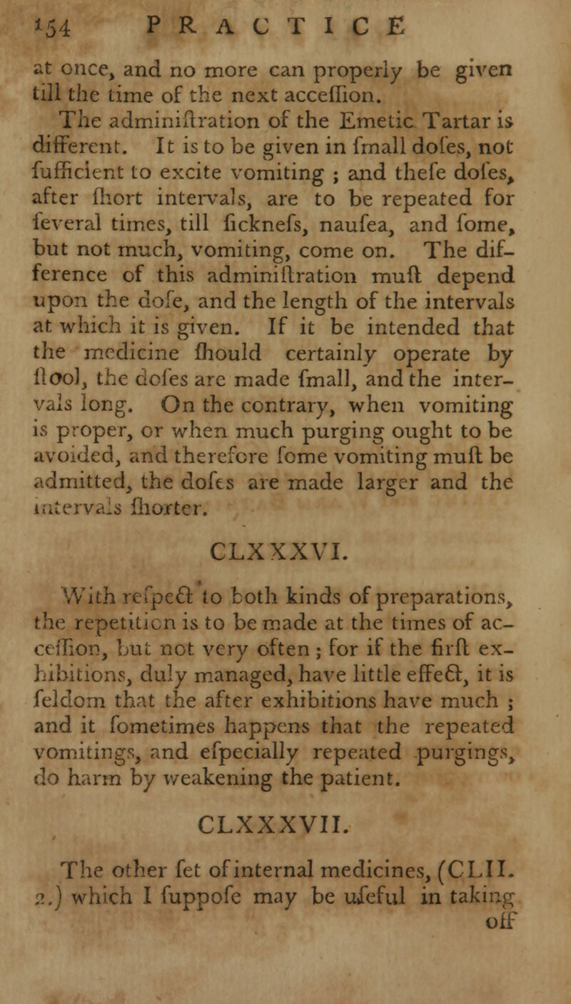 at once, and no more can properly be given till the time of the next acceffion. The adminiftration of the Emetic Tartar is different. It is to be given in fmall doles, not fufficient to excite vomiting ; and thefe doles, after fhort intervals, are to be repeated for leveral times, till ficknefs, naufea, and fome, but not much, vomiting, come on. The dif- ference of this adminiilration rauft depend upon the dole, and the length of the intervals at which it is given. If it be intended that the medicine mould certainly operate by flool, the ciofes are made fmall, and the inter- vals long. On the contrary, when vomiting is proper, or when much purging ought to be avoided, and therefore fome vomiting mull be admitted, the dofes are made larger and the intervals Charter. CLXXXVI. With refpecl: to both kinds of preparations, the repetition is to be made at the times of ac- ceflion, but not very often; for if the firft ex- hibitions, duly managed, have little effeft, it is felclom that the after exhibitions have much ; and it fometimes happens that the repeated vomitings, and efpecially repeated purgings, do harm by weakening the patient. CLXXXVII. The other fet of internal medicines, (CLII. ?..) which I fuppofe may be uieful in taking off