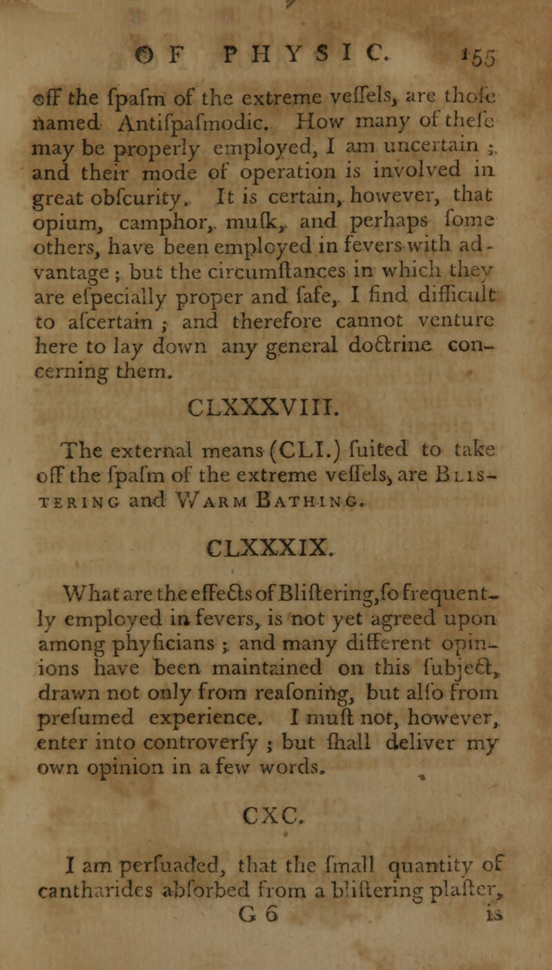 cff the fpafm of the extreme veJCTels, are th< named Antifpafmodic. How many of thefe may be properly employed, I am uncertain -. and their mode of operation is involved in great obfcurity. It is certain, however, that opium, camphor,. mu(ky and perhaps fome others, have been employed in fevers with ad- vantage ; but the circumftances in which th. are efpecially proper and fafe,. I find difficult to afcertain ; and therefore cannot venture here to lay down any general doftrinc con- cerning them. CLXXXVIII. The external means (CLI.) fuited to take off the fpafm of the extreme veffels^ are Blis- tering and Warm Bathing. CLXXXIX. What are the efFects of Bliflering,fo frequent- ly employed in-fevers, is not yet agreed upon among phyficians ; and many different opin- ions have been maintained on this fubjec\ drawn not only from reafonirtg, but alio from prefumed experience. I muft not, however, enter into controverfy ; but lhall deliver my own opinion in a few words. cxc. I am perfuaded, that the fmall quantity of cantharides abforbed from a bliftering plafter, G 6 is