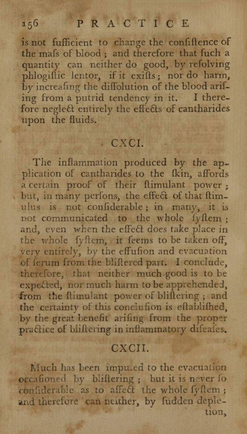 is not fufhcient to change the confidence of the mafs of blood ; and therefore that fuch a quantity can neither do good, by refolving phlogiftic lentor, if it exifts; nor do harm, by increafing the diffolution of the blood arif- ing from a putrid tendency in it. I there- fore neglecl entirely the effects of cantharides upon the fluids. - CXCI. The inflammation produced by the ap- plication of cantharides to the fkin, affords a certain proof of their flimulant power ; but, in many perfons, the effect of that ftim- ulua is not considerable ; in many, it is not communicated to the whole fyftem ; and, even when the effect: does take place in the whole fyftem, it feems to be taken off, y entirely, by the effufion and evacuation of ferum from the bliftered part. I conclude, therefore, that neither much good is to be expected, nor much harm to be apprehended, from the flimulant power of bliftering ; and the certainty of this conclufion is eflablifhed, by the great benefit arifing from the proper practice of biiftering in inflammatory di CXCII. Much has been imputed to the evacuation occa by bliftering ; but it is never fo con: ■ as to affect; the whole fyftem ; and therefore can neither, by fudden deple- tion,