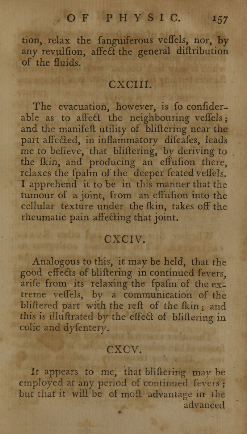 tion, relax the fanguiferous veffels, nor, by any revulfion, affe£t the general diftribution of the fluids. CXCIII. The evacuation, however, is fo confider- able as to affedt the neighbouring veffels; and the manifeft utility of bliflering near the part affe&ed, in inflammatory difeafes, leads me to believe, that bliftering, by deriving to the fkin, and producing an effufion there, relaxes the fpafm of the deeper feated veffels. I apprehend it to be in this manner that the tumour of a joint, from an effufion into the cellular texture under the fkin, takes off the rheumatic pain affecting that joint. CXCIV. Analogous to this, it may be held, that the good effects of bliftering in continued fevers, arife from its relaxing the fpafm of the ex- treme veffels, by a communication of the Wittered part with the reft of the fkin; and this is illuftrated by the effe6t of bliftering in colic and dyfentery. exev. It appears to me, that bliftering may be employed at any period of continued fevers ; but that it will be of moft advantage in the advanced