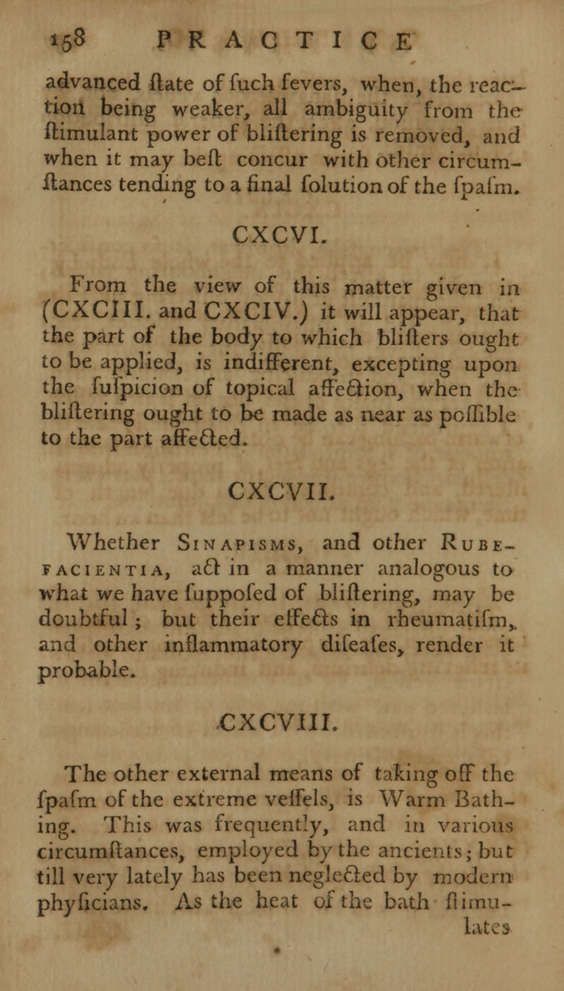 advanced flate of fuch fevers, when, the reac- tion being weaker, all ambiguity from the ftimulant power of bliftering is removed, and when it may befh concur with other circum- ilances tending to a final folution of the fpafm. CXCVI. From the view of this matter given in (CXCIII.andCXCIV.) it will appear, that the part of the body to which bliIters ought to be applied, is indifferent, excepting upon the fufpicion of topical aff'e&ion, when the bliftering ought to be made as near as poffible to the part affecled. CXCVIL Whether Sinapisms, and other Rube- facients a, aft in a manner analogous to what we have fuppofed of bliftering, may be doubtful; but their effects in rheumatifm,. and other inflammatory difeafes> render it probable. cxcvui. The other external means of taking off the fpafm of the extreme veffels, is Warm Bath- ing. This was frequently, and in various circumftances, employed by the ancients,-but till very lately has been neglected by modern phyficians. As the heat of the bath Simu- late*