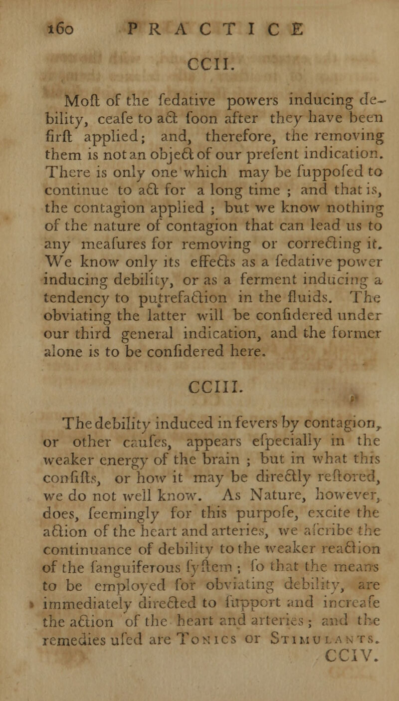 CCII. Mod of the fedative powers inducing de- bility, ceafe to act foon after they have been firft applied; and, therefore, the removing them is not an objeel; of our prefent indication. There is only one which may be fuppofed to continue to acl: for a long time ; and that is, the contagion applied ; but we know nothing of the nature of contagion that can lead us to any meafures for removing or correcting it. We know only its effects as a fedative power inducing debility, or as a ferment inducing a tendency to putrefaction in the fluids. The obviating the latter will be confidered under our third general indication, and the former alone is to be confidered here. CCIII. The debility induced in fevers by contagion, or other caufes, appears efpecialiy in the weaker energy of the brain ; but in what this confifh, or how it may be directly reftored, we do not well know. As Nature, however, does, feemingly for this purpofe, excite the a£tion of the heart and arteries, we afcribe continuance of debility to the weaker reaction of the fanguiferous fyftem ; lo that the m< to be employed for obviating d< are » immediately directed to fupport and increafe the aftion of the heart and arteries ; and the remedies uled are Tonics or Stimul a n ts. CCIV.