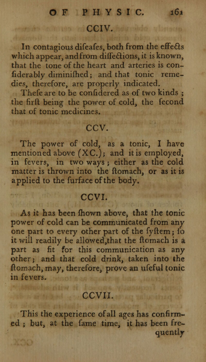 CCIV. In contagious difeafes, both from the effe&s which appear, and from diife&ions, it is known, that the tone of the heart and arteries is con- fiderably diminifhed; and that tonic reme- dies, therefore, are properly indicated. Thefe are to be confidered as of two kinds ; the firft being the power of cold, the fecond that of tonic medicines. ccv. The power of cold, as a tonic, I have mentioned above (XC); and it is employed, in fevers, in two ways ; either as the cold matter is thrown into the ftomach, or as it is applied to the furface of the body. CCVI. As it has been fhown above, that the tonic power of cold can be communicated from any one part to every other part of the fyftem; fo it will readily be allowed,that the ftomach is a part as fit for this communication as any other; and that cold drink, taken into the ftomach, may, therefore, prove an ufeful tonic in fevers. CCVII. This the experience of all ages has confirm- ed ; but, at the fame time, it has been fre- quently