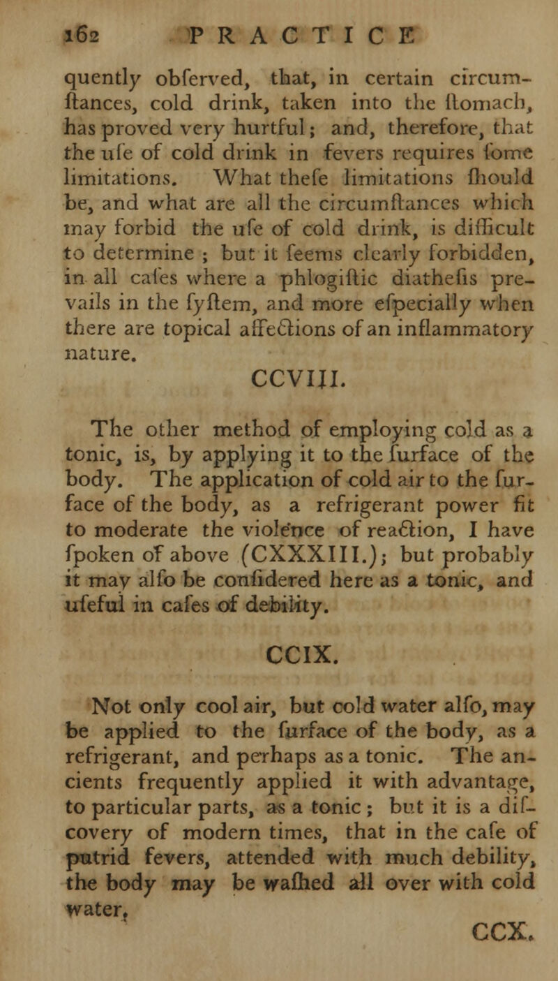 quently obferved, that, in certain circum- ftances, cold drink, taken into the ilomach, has proved very hurtful; and, therefore, that the ufe of cold drink in fevers requires fome limitations. What thefe limitations mould be, and what are all the circumftances which may forbid the ufe of cold drink, is difficult to determine ; but it feems clearly forbidden, in all cafes where a phiogiflic diathefis pre- vails in the fyftem, and more efpecially when there are topical affections of an inflammatory nature. CCVIJI. The other method of employing cold as a tonic, is, by applying it to the furface of the body. The application of cold air to the fur- face of the body, as a refrigerant power fit to moderate the viole'nce of reaction, I have fpoken of above (CXXXIII.); but probably it may alio be confidered here as a tonic, and ufeful in cafes of debility. CCIX. Not only cool air, but cold water alfo, may be applied to the furface of the body, as a refrigerant, and perhaps as a tonic. The an- cients frequently applied it with advantage, to particular parts, as a tonic ; but it is a dif- covery of modern times, that in the cafe of putrid fevers, attended with much debility, the body may be waflied all over with cold water, ccx.