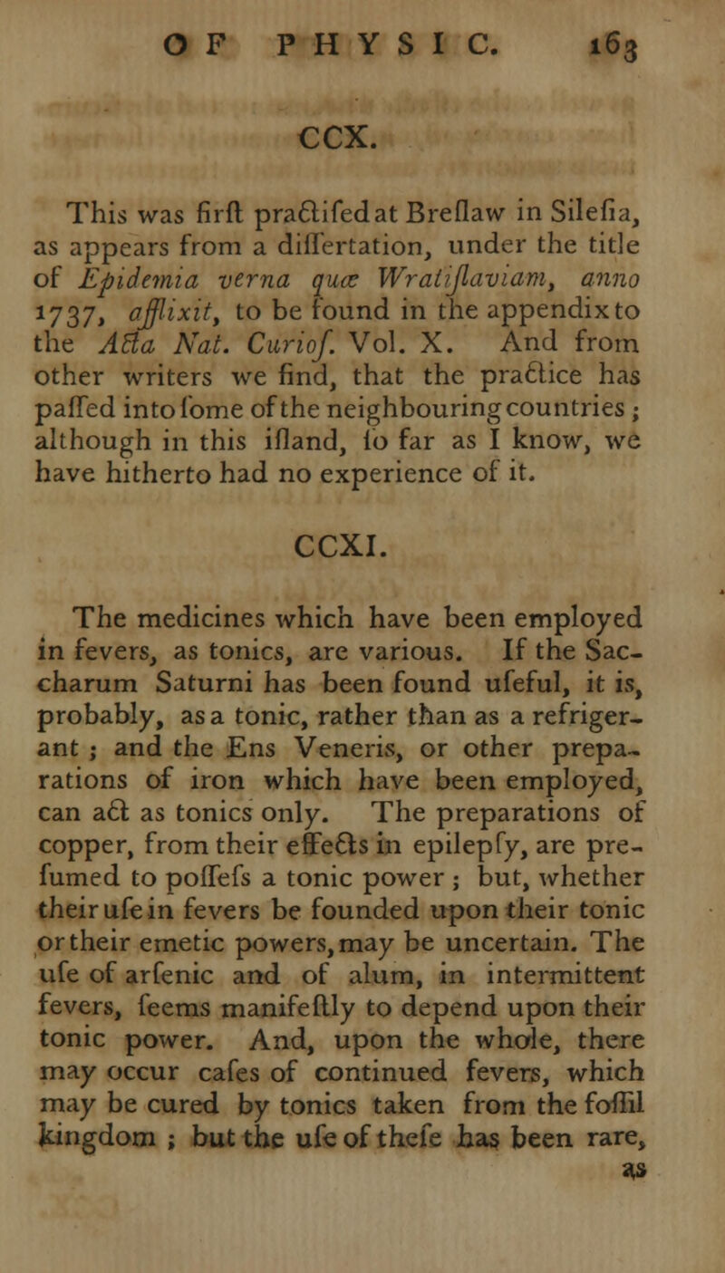 CCX. This was firft practifedat Breflaw in Silefia, as appears from a diflertation, under the title of Epidemia verna qua; Wralijlaviam, anno 1737> afflixit, to be found in the appendix to the ABa Nat. Curiof. Vol. X. And from other writers we find, that the practice has paffed intofome of the neighbouring countries ; although in this ifland, id far as I know, we have hitherto had no experience of it. CCXI. The medicines which have been employed in fevers, as tonics, are various. If the Sac- charum Saturni has been found ufeful, it is, probably, as a tonic, rather than as a refriger- ant ; and the Ens Veneris, or other prepa- rations of iron which have been employed, can act as tonics only. The preparations of copper, from their effects in epilepfy, are pre- fumed to pofTefs a tonic power ; but, whether their ufe in fevers be founded upon their tonic or their emetic powers, may be uncertain. The ufe of arfenic and of alum, in intermittent fevers, feems manifeftly to depend upon their tonic power. And, upon the whole, there may occur cafes of continued fevers, which may be cured by tonics taken from the foffii kingdom ; but the ufe of thefe has been rare, sis