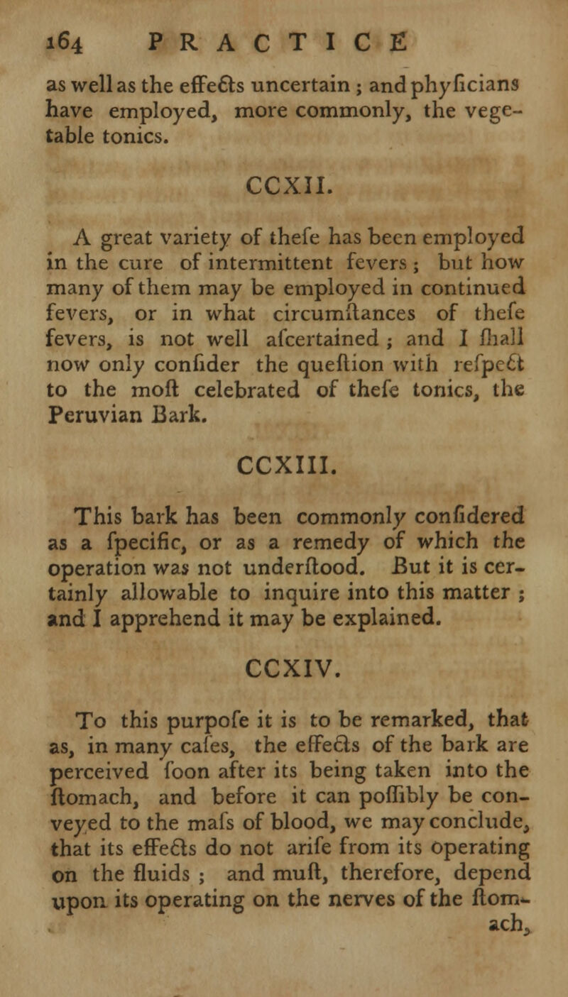 as well as the effects uncertain ; andphyficians have employed, more commonly, the vege- table tonics. CCXII. A great variety of thefe has been employed in the cure of intermittent fevers ; but how many of them may be employed in continued fevers, or in what circumftances of thefe fevers, is not well ascertained ; and I mall now only confider the queftion with refpe£t to the moft celebrated of thefe tonics, the Peruvian Bark. CCXIII. This bark has been commonly confidered as a fpecific, or as a remedy of which the operation was not underflood. But it is cer- tainly allowable to inquire into this matter ; and I apprehend it may be explained. CCXIV. To this purpofe it is to be remarked, that as, in many cafes, the effects of the bark are perceived foon after its being taken into the ftomach, and before it can poflibly be con- veyed to the mafs of blood, we may conclude, that its effects do not arife from its operating on the fluids ; and muft, therefore, depend upon its operating on the nerves of the flom^ acha