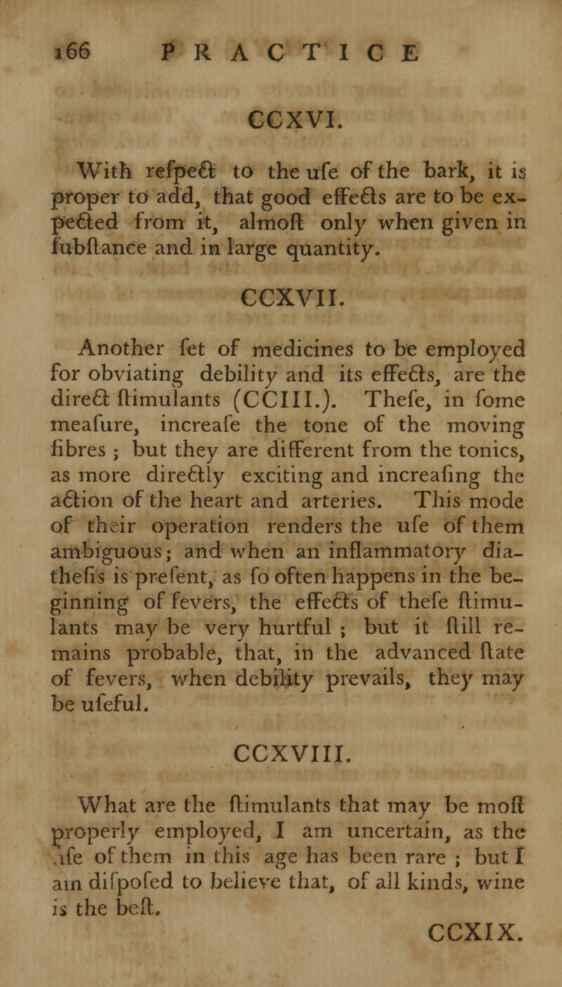 CCXVI. With refpett to the ufe of the bark, it is proper to add, that good effecls are to be ex- pected from it, almoft only when given in fubftance and in large quantity. CCXVII. Another fet of medicines to be employed for obviating debility and its effects, are the direct ftimulants (CCIII.). Thefe, in fome meafure, increafe the tone of the moving fibres ; but they are different from the tonics, as more dire&ly exciting and increafing the action of the heart and arteries. This mode of their operation renders the ufe of them ambiguous; and when an inflammatory dia- thefis is prefent, as fo often happens in the be- ginning of fevers, the effecf s of thefe ftimu- lants may be very hurtful ; but it Mill re- mains probable, that, in the advanced ft ate of fevers, when debility prevails, they may be ufeful. CCXVIII. What are the ftimulants that may be moft properly employed, I am uncertain, as the .ife of them in this age has been rare ; but I am difpofed to believe that, of all kinds, wine is the beft.