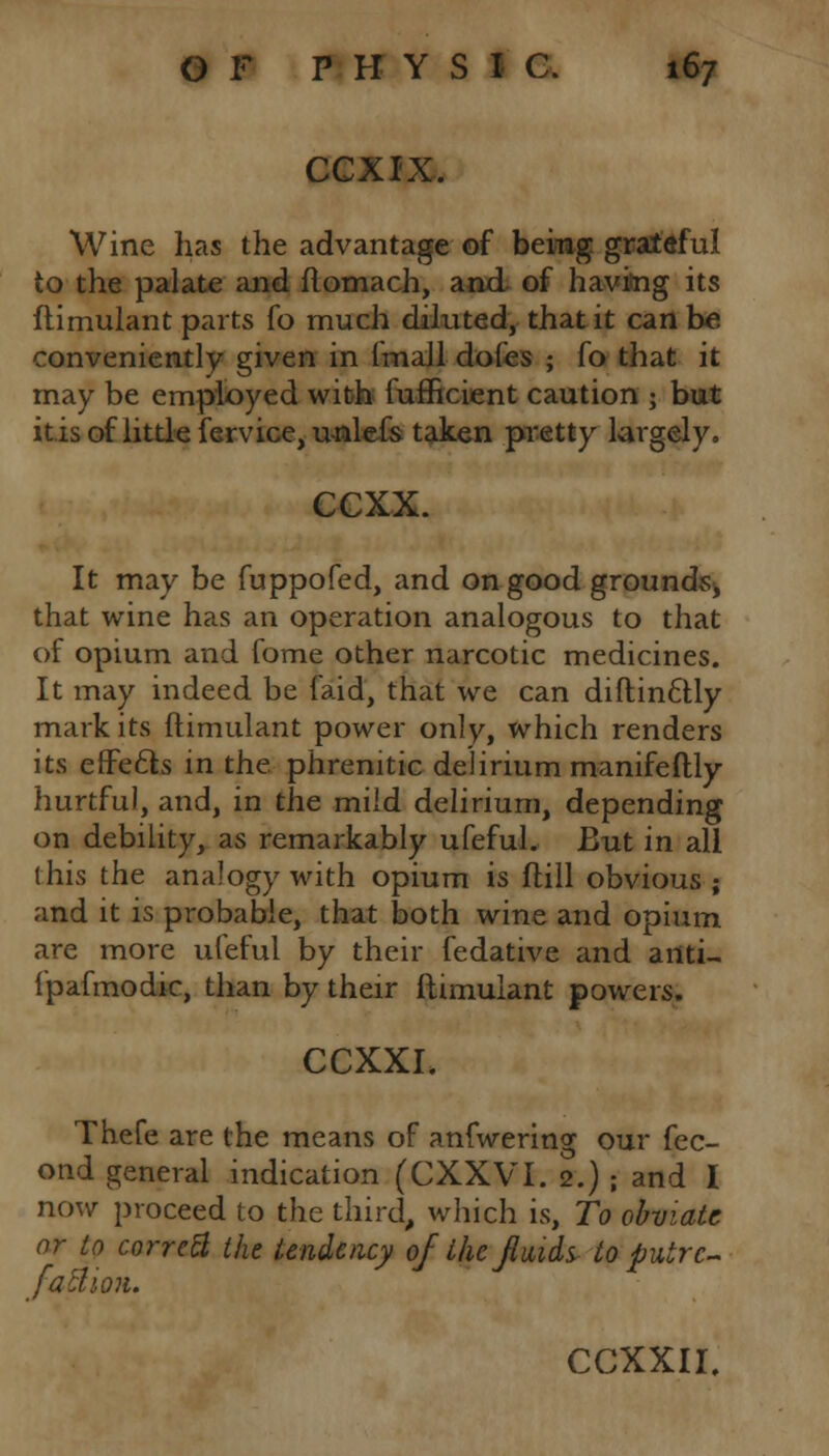 CCXIX. Wine has the advantage of being grateful to the palate and flomach, and of having its ftimulant parts fo much diluted, that it can be conveniently given in (mall doles ; fo that it may be employed with lufficient caution ; but it is of little fervice, unlefs taken pretty largely. CCXX. It may be fuppofed, and on good grounds, that wine has an operation analogous to that of opium and fome other narcotic medicines. It may indeed be faid, that we can diftin6tly mark its ftimulant power only, which renders its efFecls in the phrenitic delirium manifeftly hurtful, and, in the mild delirium, depending on debility, as remarkably ufeful. But in all (his the analogy with opium is flill obvious ; and it is probable, that both wine and opium are more ufeful by their fedative and anti- i'pafmodic, than by their ftimulant powers. CCXXI. Thefe are the means of anfwering our fec- ond general indication (CXXVI. 2.) ; and I now proceed to the third, which is, To obviate or to corrctt the tendency of the fluids, to putrc- fatUon.