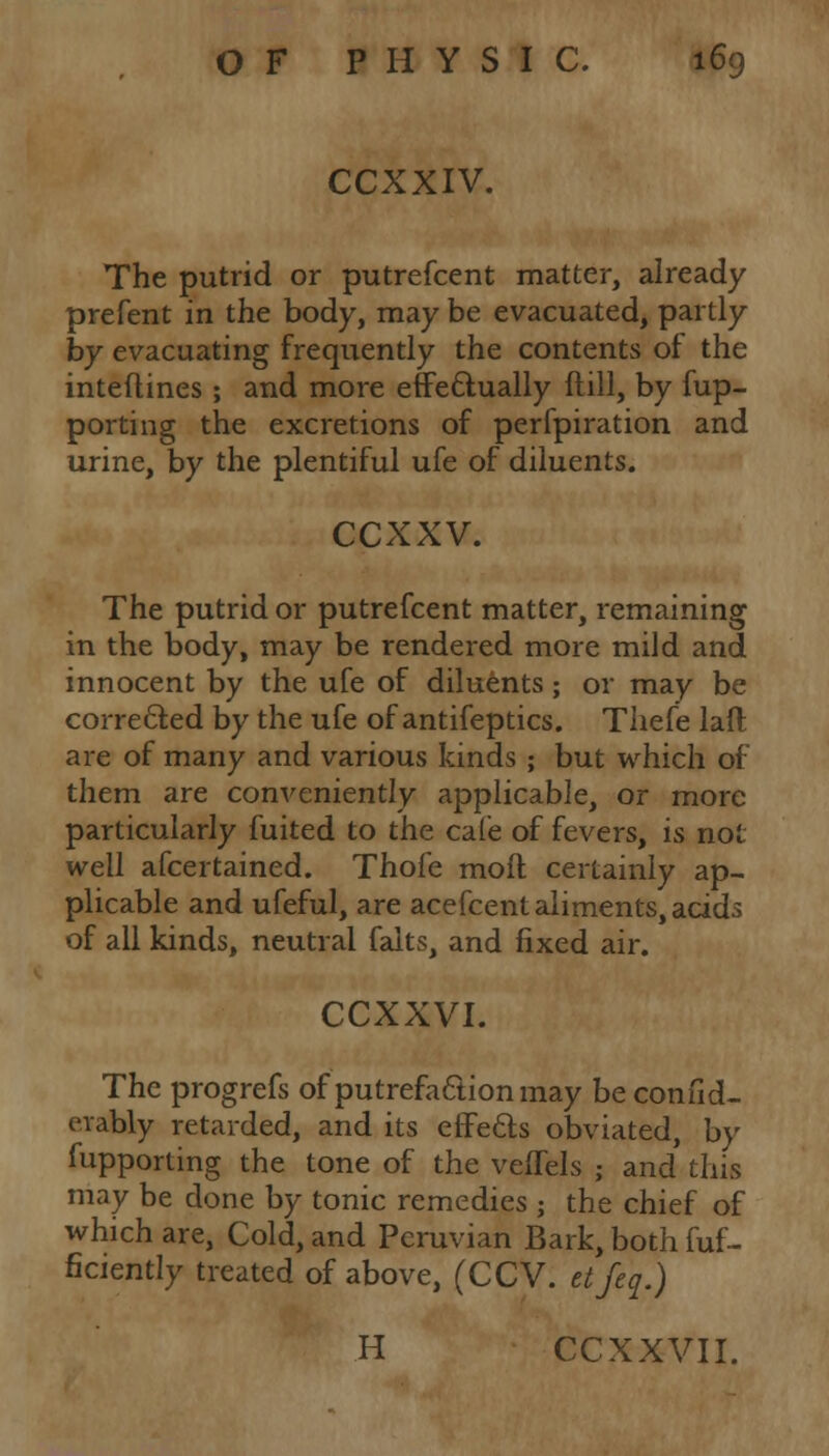 CCXXIV. The putrid or putrefcent matter, already prefent in the body, may be evacuated, partly by evacuating frequently the contents of the inteftines ; and more effectually ftill, by fup- porting the excretions of perfpiration and urine, by the plentiful ufe of diluents. ccxxv. The putrid or putrefcent matter, remaining in the body, may be rendered more mild and innocent by the ufe of diluents; or may be corrected by the ufe of antifeptics. Thefe laft are of many and various kinds ; but which of them are conveniently applicable, or more particularly fuited to the cafe of fevers, is not well afcertained. Thofe moil certainly ap- plicable and ufeful, are acefcent aliments, acids of all kinds, neutral falts, and fixed air. CCXXVI. The progrefs of putrefaction may be confid- erably retarded, and its effects obviated, by fupporting the tone of the veffels ; and this may be done by tonic remedies ; the chief of which are, Cold, and Peruvian Bark, both fuf- ficiently treated of above, (CCV. etfeq.) H CCXXVII.
