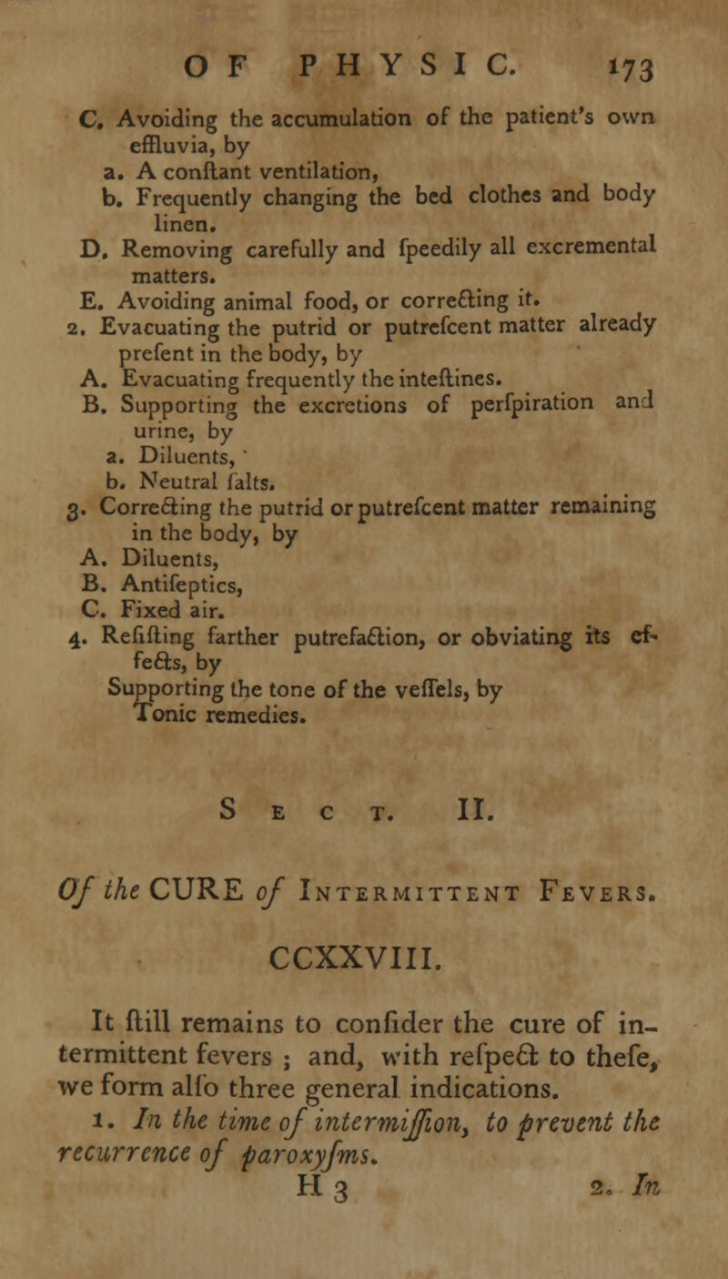 C. Avoiding the accumulation of the patient's own effluvia, by a. A conftant ventilation, b. Frequently changing the bed clothes and body linen. D. Removing carefully and fpeedily all excremental matters. E. Avoiding animal food, or correfting it. 2. Evacuating the putrid or putrefcent matter already prefent in the body, by A. Evacuating frequently the inteftines. B. Supporting the excretions of perfpiration and urine, by a. Diluents,  b. Neutral falts. 3. Correcting the putrid or putrefcent matter remaining in the body, by A. Diluents, B. Antifeptics, C. Fixed air. 4. Refilling farther putrefaction, or obviating its ef- fects, by Supporting the tone of the veffels, by Tonic remedies. Sect. II. Of the CURE of Intermittent Fevers. CCXXVIII. It ftill remains to confider the cure of in- termittent fevers ; and, with refpecl; to thefe, we form alio three general indications. 1. In the time of intermiffion, to prevent the recurrence of paroxyfms. H 3 2. In