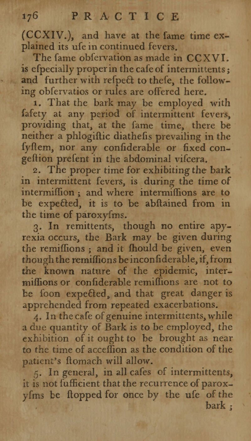 (CCXIV.), and have at the fame time ex- plained its ufe in continued fevers. The fame obfervation as made in CCXVI. is efpecially proper in the cafe of intermittents; and further with refpect to thefe, the follow- ing obfervatios or rules are offered here. 1. That the bark may be employed with fafety at any period of intermittent fevers, providing that, at the fame time, there be neither a phlogiflic diathefis prevailing in the fyftem, nor any confiderable or fixed con- geftion prefent in the abdominal vifcera. 2. The proper time for exhibiting the bark in intermittent fevers, is during the time of intermiflion ; and where intermiflions are to be expetted, it is to be abftained from in the time of paroxyfms. 3. In remittents, though no entire apy- rexia occurs, the Bark may be given during the remiffions ; and it mould be given, even though the remiffions be inconfiderable, if, from the known nature of the epidemic, inter- miflions or confiderable remiffions are not to be foon expected, and that great danger is apprehended from repeated exacerbations. 4. In the cafe of genuine intermittents, while a due quantity of Bark is to be employed, the exhibition of it ought to be brought as near to the time of acceffion as the condition of the patient's ftomach will allow. 5. In general, in all cafes of intermittents, it is not fufficient that the recurrence of parox- yfms be flopped for once by the ufe of the bark ;