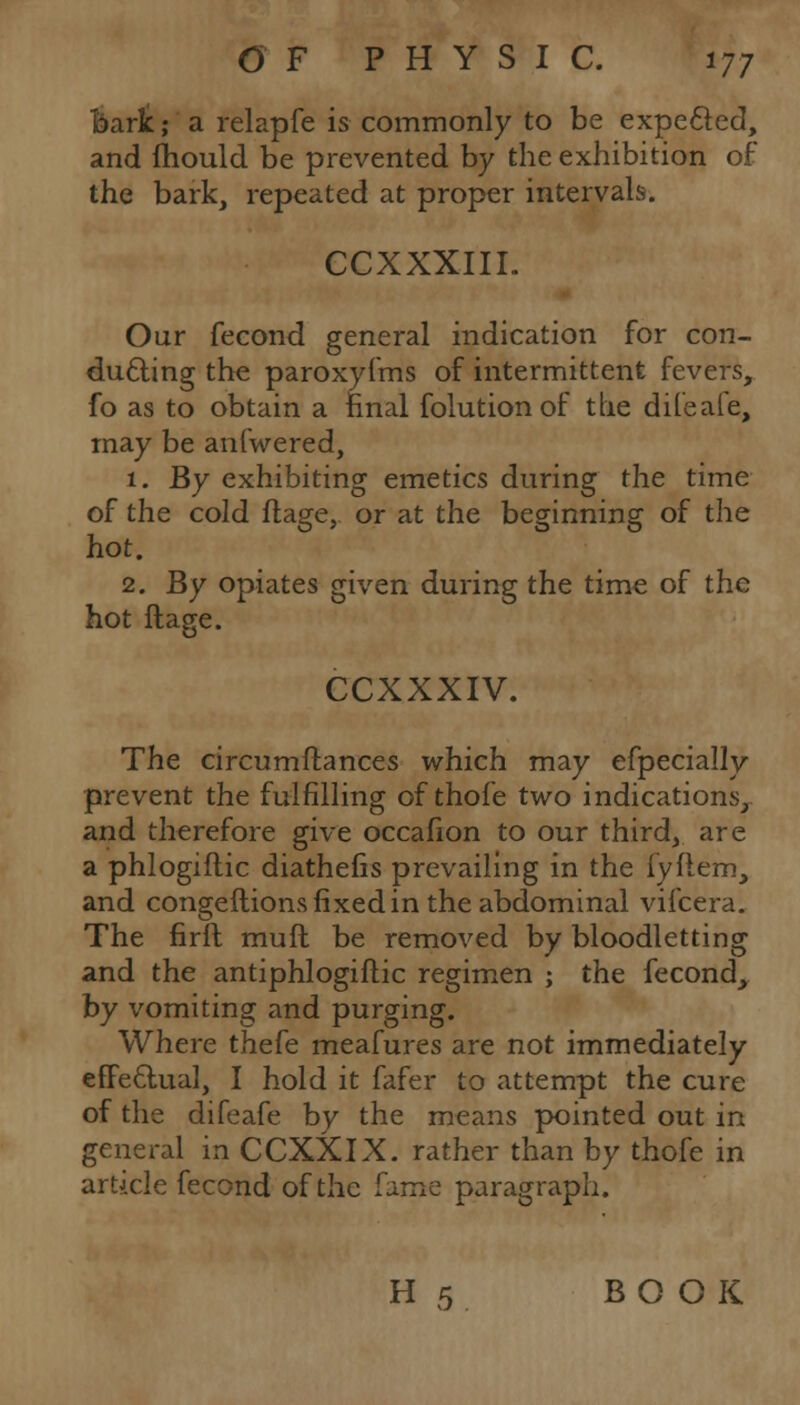 bark; a relapfe is commonly to be expected, and (hould be prevented by the exhibition of the bark, repeated at proper intervals. CCXXXIII. Our fecond general indication for con- ducting the paroxyfms of intermittent fevers, fo as to obtain a final folutionof the difeafe, may be anfwered, 1. By exhibiting emetics during the time of the cold ftage, or at the beginning of the hot. 2. By opiates given during the time of the hot ftage. CCXXXIV. The circumftances which may efpecially prevent the fulfilling of thofe two indications, and therefore give occafion to our third, are a phlogiftic diathefis prevailing in the fyflem, and congeftions fixed in the abdominal vifcera. The firft mufl be removed by bloodletting and the antiphlogiftic regimen ; the fecond, by vomiting and purging. Where thefe meafures are not immediately effectual, I hold it fafer to attempt the cure of the difeafe by the means pointed out in general in CCXXIX. rather than by thofe in article fecond of the fame paragraph. H 5 BOOK