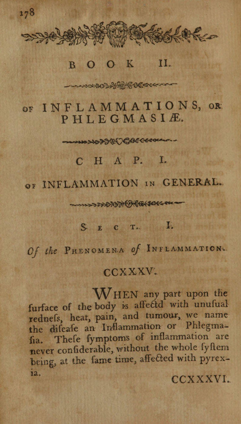 \t£p> of INFLAMMATIONS, or PHLEGMASIA. CHAP. I. o? INFLAMMATION in GENERAL. T., I. Of the Phenomena of Inflammation. ccxxxv. WHEN any part upon the furface of the body i-s affead with unufual rednefs, heat, pain, and tumour, we name the difeale an Inflammation or Phlegma- sia. Thefe fymptoms of inflammation are never eonfiderable, without the whole fyftem being, at the fame time, afFe&ed with pyrex- ia' CCXXXVI.
