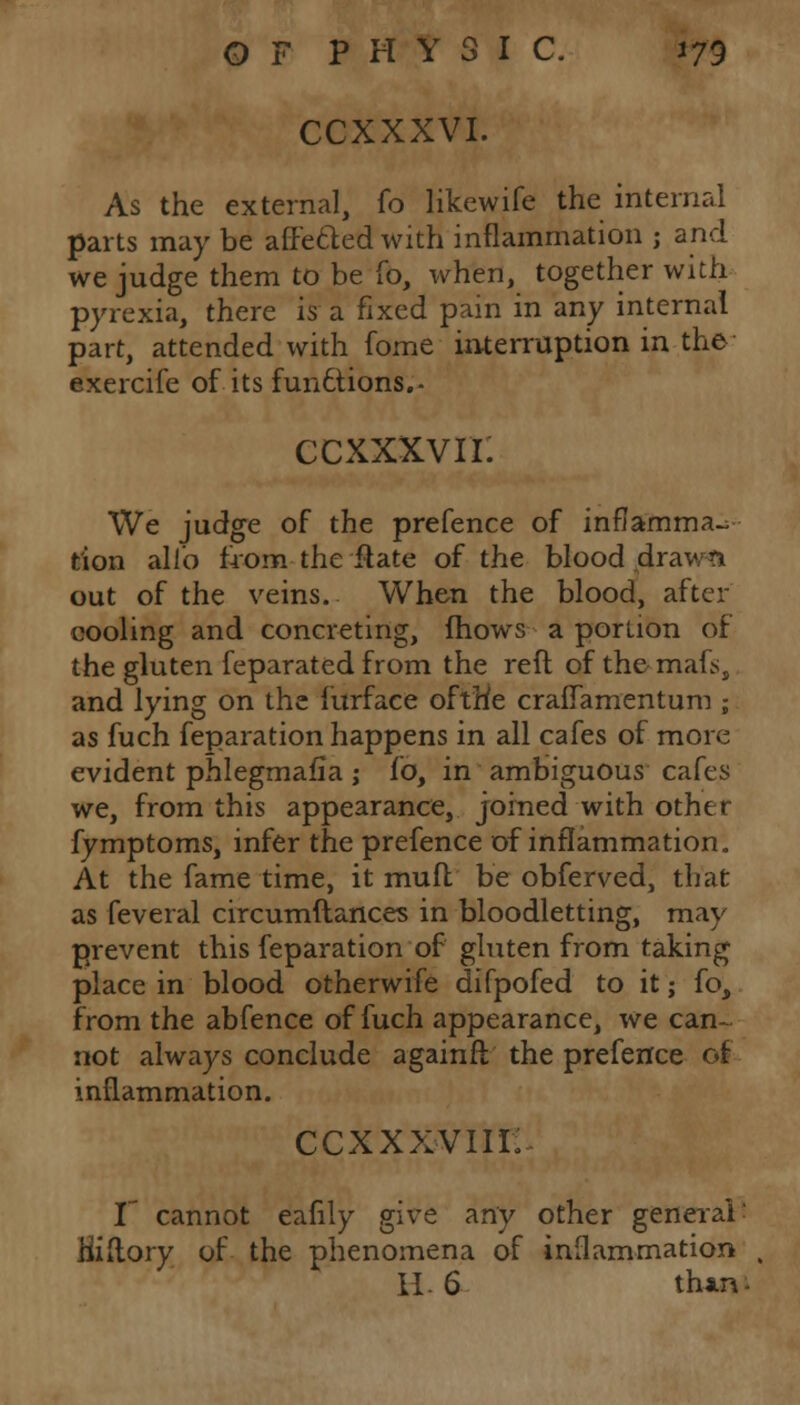 CCXXXVI. As the external, fo likewife the internal parts may be affe&ed with inflammation ; and we judge them to be To, when, together with pyrexia, there is a fixed pain in any internal part, attended with fome interruption in the exercife of its functions.- ccxxxvn: We judge of the prefence of inflamma- tion alio from the ftate of the blood .draws* out of the veins. When the blood, after cooling and concreting, mows a portion of the gluten feparated from the reft of the mafs, and lying on the furface oftHe crallamentum ; as fuch feparation happens in all cafes of more evident phlegmasia ; to, in ambiguous cafes we, from this appearance, joined with other fymptoms, infer the prefence of inflammation. At the fame time, it mud be obferved, that as feveral circumftances in bloodletting, may prevent this feparation of gluten from taking place in blood otherwife difpofed to it; fo, from the abfence of fuch appearance, we can- not always conclude againft the prefence of inflammation. CCXXXVIII; I cannot eafily give any other generali Hiftory of the phenomena of inflammation H. 6 than