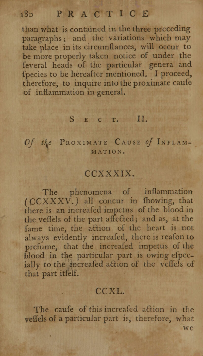 than what is contained in the three preceding paragraphs; and the variations which may take place in its circumftances, will occur to be more properly taken notice of under the feveral heads of the particular genera and fpecies to be hereafter mentioned. I proceed, therefore, to inquire into the proximate caufe of inflammation in general. Sect. II. Of the Proximate Cause of Inflam- mation. CCXXXIX. The phenomena of inflammation (CCXXXV.) all concur in mowing, that there is an increafed impetus of the blood in the veffels of the part affected; and as, at the fame time, the action of the heart is not always evidently increafed, there is reafon to prefume, that the increafed impetus of the blood in the particular part is owing efpec- ially to the increafed action of the veffels of that part itfelf. CCXL. The caufe of this increafed action in the veffels of a particular part is, therefore, what wc