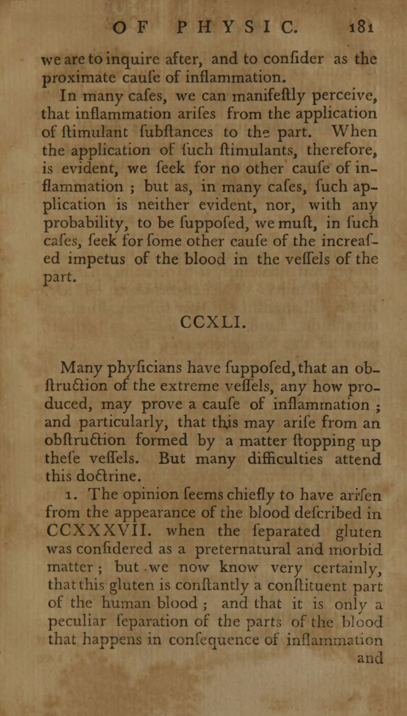 we are to inquire after, and to confider as the proximate caufe of inflammation. In many cafes, we can manifeftly perceive, that inflammation arifes from the application of ftimulant fubftances to the part. When the application of fuch ftimulants, therefore, is evident, we feek for no other caufe of in- flammation ; but as, in many cafes, fuch ap- plication is neither evident, nor, with any probability, to be fuppofed, we mull, in fuch cafes, feek for fome other caufe of the increaf- ed impetus of the blood in the veffels of the part. CCXLI. Many phyficians have fuppofed, that an ob- ftru£t.ion of the extreme veffels, any how pro- duced, may prove a caufe of inflammation ; and particularly, that this may arife from an obftruttion formed by a matter flopping up thefe veffels. But many difficulties attend this doctrine. 1. The opinion feems chiefly to have ari'fen from the appearance of the blood defcribed in CCXXXVII. when the feparated gluten was confidered as a preternatural and morbid matter; but we now know very certainly, that this gluten is conftantly a conftituent part of the human blood ; and that it is only a peculiar feparation of the parts of the blood that happens in confequence of inflammation and