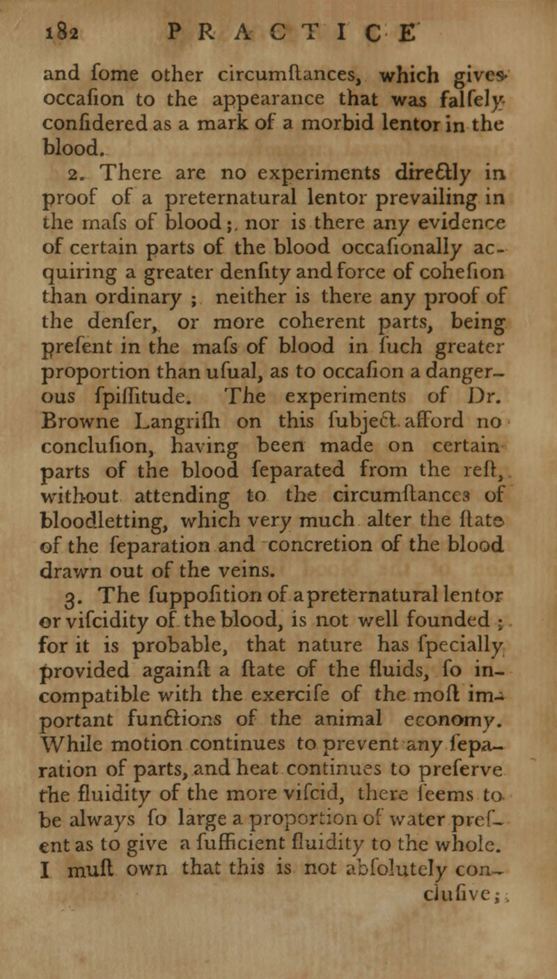 and fome other circumftances, which gives- occafion to the appearance that was falfely- confidered as a mark of a morbid lentor in the blood. 2. There are no experiments direcHy in proof of a preternatural lentor prevailing in the mafs of blood;, nor is there any evidence of certain parts of the blood occafionally ac- quiring a greater denfity and force of cohefion than ordinary ; neither is there any proof of the denfer, or more coherent parts, being prefent in the mafs of blood in fuch greater proportion than ufual, as to occafion a danger- ous fpiffitude. The experiments of Dr. Browne Langrifti on this fubjeft. afford no conclufion, having been made on certain parts of the blood feparated from the reft, without attending to the circumftances of bloodletting, which very much alter the flat© of the feparation and concretion of the blood drawn out of the veins. 3. The fuppofition of a preternatural lentor orvifcidity of the blood, is not well founded ; for it is probable, that nature has fpecially provided againft. a ftate of the fluids, fo in- compatible with the exercife of the moll im- portant functions of the animal economy. While motion continues to prevent any repa- ration of parts, and heat continues to preferve the fluidity of the more vifcid, there feems to be always fo large a proportion of water pref- ent as to give a fufficient fluidity to the whole. I muft own that this is not abfolutely con, ciufivej.