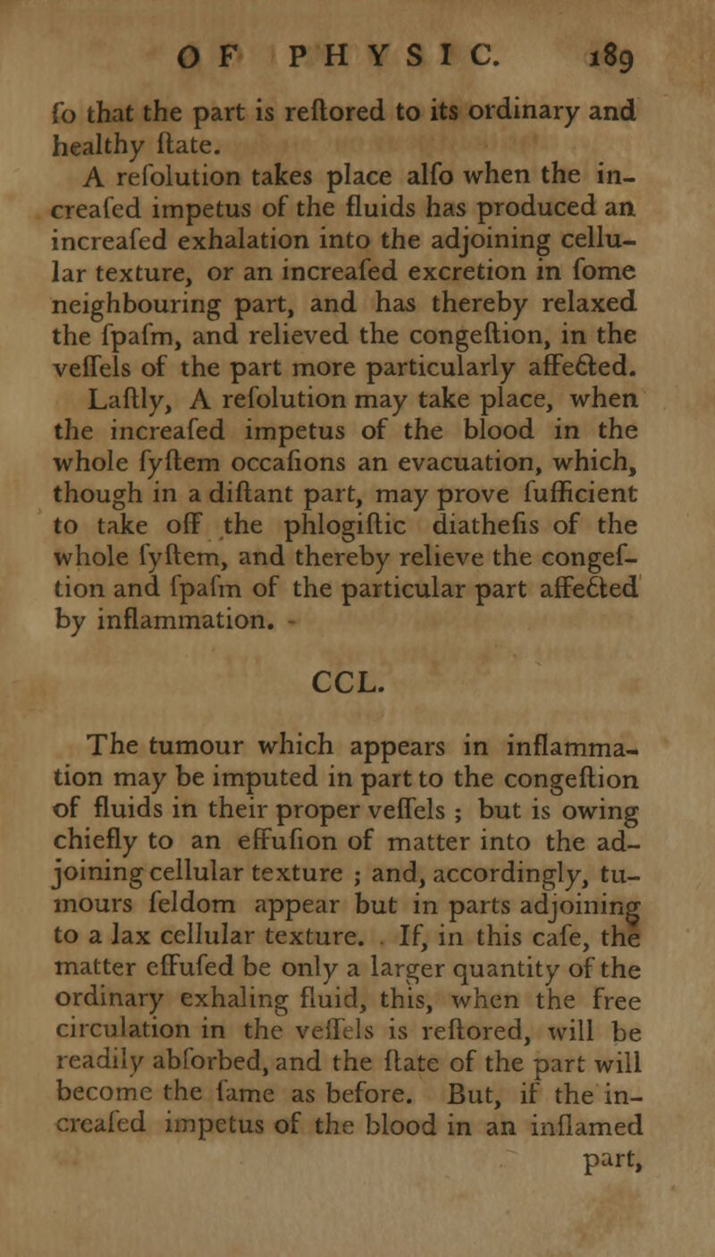 fo that the part is reftored to its ordinary and healthy (late. A refolution takes place alfo when the in- creafed impetus of the fluids has produced an increafed exhalation into the adjoining cellu- lar texture, or an increafed excretion in fome neighbouring part, and has thereby relaxed the fpafm, and relieved the congeftion, in the veffels of the part more particularly affefted. Laftly, A refolution may take place, when the increafed impetus of the blood in the whole fyftem occafions an evacuation, which, though in a diftant part, may prove fufficient to take off the phlogiftic diathefis of the whole fyftem, and thereby relieve the congef- tion and fpafm of the particular part affedted by inflammation. CCL. The tumour which appears in inflamma- tion may be imputed in part to the congeftion of fluids in their proper veffels ; but is owing chiefly to an effufion of matter into the ad- joining cellular texture ; and, accordingly, tu- mours feldom appear but in parts adjoining to a lax cellular texture. . If, in this cafe, the matter effufed be only a larger quantity of the ordinary exhaling fluid, this, xvhen the free circulation in the veffels is reftored, will be readily abforbed, and the ftate of the part will become the fame as before. But, if the in- creafed impetus of the blood in an inflamed part,
