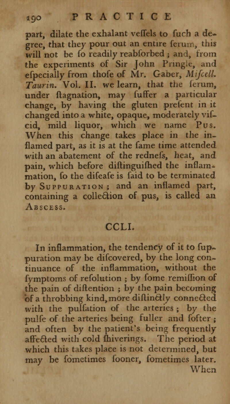 part, dilate the exhalant veffels to fuch a de- gree, that they pour out an entire ferum, this will not be fo readily reabsorbed ; and, from the experiments of Sir John Pnng:e, and efpecially from thofe of Mr. Gaber, MifcelL Taurin. Vol. II. we learn, that the (erum, under ftagnation, may fuffer a particular change, by having the gluten prefent in it changed into a white, opaque, moderately vif- cid, mild liquor, which we name Pus. When this change takes place in the in- flamed part, as it is at the fame time attended with an abatement of the rednefs, heat, and pain, which before diftinguifhed the inflam- mation, fo the difeafe is faid to be terminated by Suppuration ; and an inflamed part, containing a collection of pus, is called an Abscess. CCLI. In inflammation, the tendency of it to fup~ puration may be difcovered, by the long con- tinuance of the inflammation, without the fymptoms of refolution ; by fome remiflion of the pain of diftention ; by the pain becoming of a throbbing kind, more diflin&Iy connected with the pulfation of the arteries ; by the pulfe of the arteries being fuller and fofter ; and often by the patient's being frequently afFe&ed with cold fhiverings. The period at which this takes place is not determined, but may be fometimes fooner, fometimes later. When