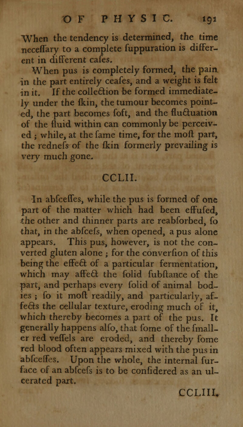 When the tendency is determined, the time neceffary to a complete fuppuration is differ- ent in different cafes. When pus is completely formed, the paia in the part entirely ceafes, and a weight is felt in it. If the collection be formed immediate- ly under the fkin, the tumour becomes point- ed, the part becomes foft, and the fluctuation of the fluid within can commonly be perceiv- ed ; while, at the fame time, for the moft part, the rednefs of the fkin formerly prevailing is very much gone. CCLII. In abfceffes, while the pus is formed of one part of the matter which had been effufed, the other and thinner parts are reabforbed, fo that, in the abfcefs, when opened, a pus alone appears. This pus, however, is not the con- verted gluten alone ; for the converfion of this being the effect of a particular fermentation, which may affect; the folid fubftance of the part, and perhaps every folid of animal bod- ies ; fo it moft readily, and particularly, af- fects the cellular texture, eroding much of it, which thereby becomes a part of the pus. It generally happens alfo, that fome of the fmall- er red veffels are eroded, and thereby fome red blood often appears mixed with the pus in abfceffes. Upon the whole, the internal fur- face of an abfcefs is to be confidered as an ul- cerated part. CCLIII,
