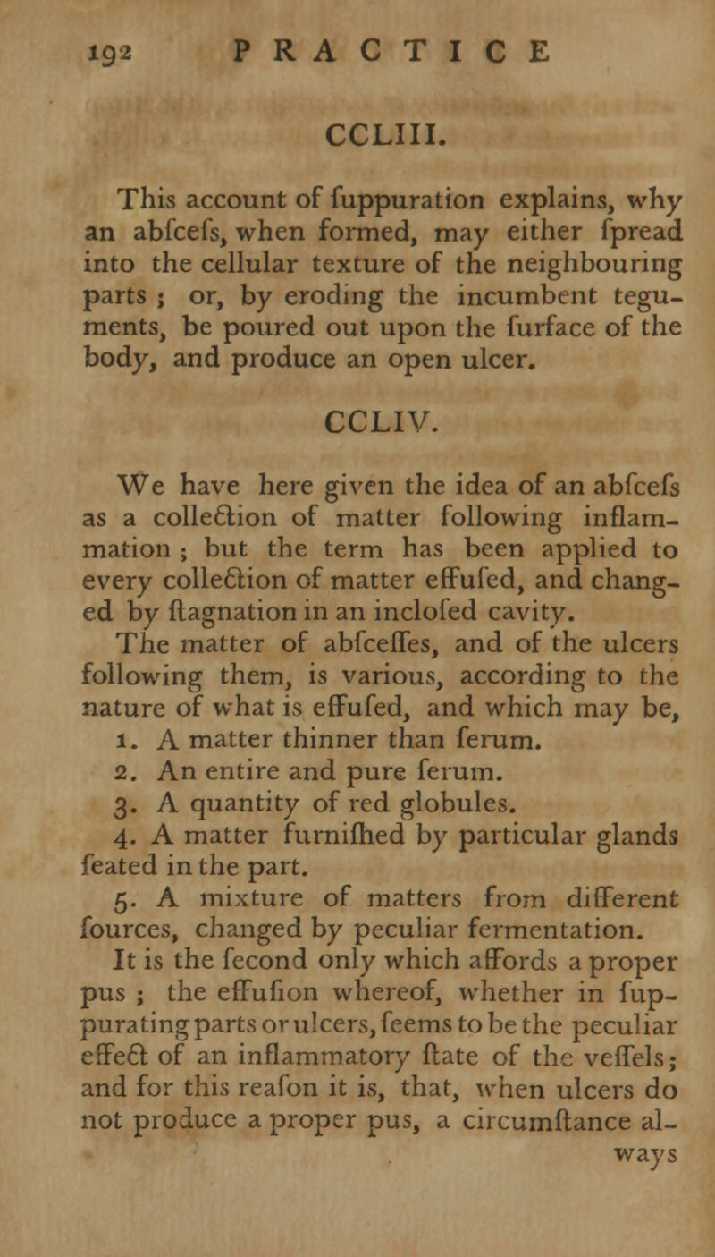 CCLIII. This account of fuppuration explains, why an abfcefs, when formed, may either fpread into the cellular texture of the neighbouring parts ; or, by eroding the incumbent tegu- ments, be poured out upon the furface of the body, and produce an open ulcer. CCLIV. We have here given the idea of an abfcefs as a collection of matter following inflam- mation ; but the term has been applied to every collection of matter effufed, and chang- ed by flagnation in an inclofed cavity. The matter of abfceffes, and of the ulcers following them, is various, according to the nature of what is effufed, and which may be, 1. A matter thinner than ferum. 2. An entire and pure ferum. 3. A quantity of red globules. 4. A matter furnifhed by particular glands feated in the part. 5. A mixture of matters from different fources, changed by peculiar fermentation. It is the fecond only which affords a proper pus ; the effufion whereof, whether in fup- purating parts or ulcers, feems to be the peculiar effect of an inflammatory flate of the veffels; and for this reafon it is, that, when ulcers do not produce a proper pus, a circumftance al- ways